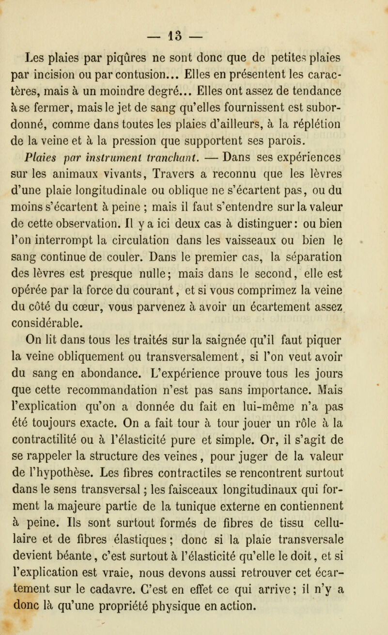 Les plaies par piqûres ne sont donc que de petites plaies par incision ou par contusion... Elles en présentent les carac- tères, mais à un moindre degré... Elles ont assez de tendance à se fermer, mais le jet de sang qu'elles fournissent est subor- donné, comme dans toutes les plaies d'ailleurs, à la réplétion de la veine et à la pression que supportent ses parois. Plaies par instrument tranchant, — Dans ses expériences sur les animaux vivants. Travers a reconnu que les lèvres d'une plaie longitudinale ou oblique ne s'écartent pas, ou du moins s'écartent à peine ; mais il faut s'entendre sur la valeur de cette observation. Il y a ici deux cas à distinguer: ou bien l'on interrompt la circulation dans les vaisseaux ou bien le sang continue de couler. Dans le premier cas, la séparation des lèvres est presque nulle; mais dans le second, elle est opérée par la force du courant, et si vous comprimez la veine du côté du cœur, vous parvenez à avoir un écartement assez considérable. On lit dans tous les traités sur la saignée qu'il faut piquer la veine obliquement ou transversalement, si Ton veut avoir du sang en abondance. L'expérience prouve tous les jours que cette recommandation n'est pas sans importance. Mais l'explication qu'on a donnée du fait en lui-même n'a pas été toujours exacte. On a fait tour à tour jouer un rôle à la contractilité ou à l'élasticité pure et simple. Or, il s'agit de se rappeler la structure des veines, pour juger de la valeur de l'hypothèse. Les fibres contractiles se rencontrent surtout dans le sens transversal ; les faisceaux longitudinaux qui for- ment la majeure partie de la tunique externe en contiennent à peine. Ils sont surtout formés de fibres de tissu cellu- laire et de fibres élastiques ; donc si la plaie transversale devient béante, c'est surtout à l'élasticité qu'elle le doit, et si l'explication est vraie, nous devons aussi retrouver cet écar- tement sur le cadavre. C'est en effet ce qui arrive ; il n'y a donc là qu'une propriété physique en action.