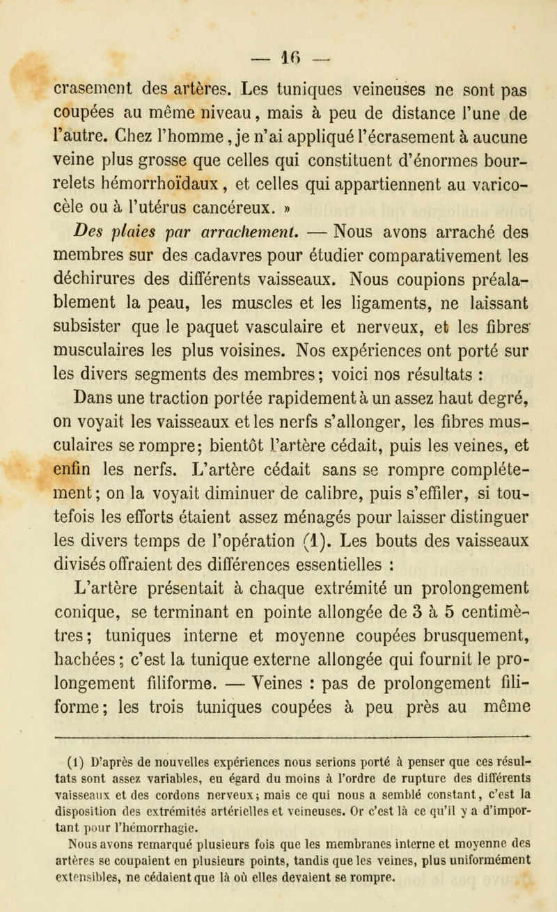 crasemenl des artères. Les tuniques veineuses ne sont pas coupées au même niveau, mais à peu de distance l'une de l'autre. Chez l'homme, je n'ai appliqué l'écrasement à aucune veine plus grosse que celles qui constituent d'énormes bour- relets hémorrhoïdaux, et celles qui appartiennent au varico- cèle ou à l'utérus cancéreux. » Des plaies par arrachement. — Nous avons arraché des membres sur des cadavres pour étudier comparativement les déchirures des différents vaisseaux. Nous coupions préala- blement la peau, les muscles et les ligaments, ne laissant subsister que le paquet vasculaire et nerveux, et les fibres musculaires les plus voisines. Nos expériences ont porté sur les divers segments des membres ; voici nos résultats : Dans une traction portée rapidement à un assez haut degré, on voyait les vaisseaux et les nerfs s'allonger, les fibres mus- culaires se rompre; bientôt l'artère cédait, puis les veines, et enfin les nerfs. L'artère cédait sans se rompre complète- ment ; on la voyait diminuer de calibre, puis s'effiler, si tou- tefois les efforts étaient assez ménagés pour laisser distinguer les divers temps de l'opération (1). Les bouts des vaisseaux divisés offraient des différences essentielles : L'artère présentait à chaque extrémité un prolongement conique, se terminant en pointe allongée de 3 à 5 centimè- tres ; tuniques interne et moyenne coupées brusquement, hachées ; c'est la tunique externe allongée qui fournit le pro- longement filiforme. — Veines : pas de prolongement fili- forme; les trois tuniques coupées à peu près au même (1) Diaprés de nouvelles expériences nous serions porté à penser que ces résul- tats sont assez variables, eu égard du moins à l'ordre de rupture des différents vaisseaux et des cordons nerveux; mais ce qui nous a semblé constant, c'est la disposition des extrémités artérielles et veineuses. Or c'est là ce qu'il y a d'impor- tant pour rhémorrhagie. Nous avons remarqué plusieurs fois que les membranes interne et moyenne des artères se coupaient en plusieurs points, tandis que les veines, plus uniformément extensibles, ne cédaient que là où elles devaient se rompre.