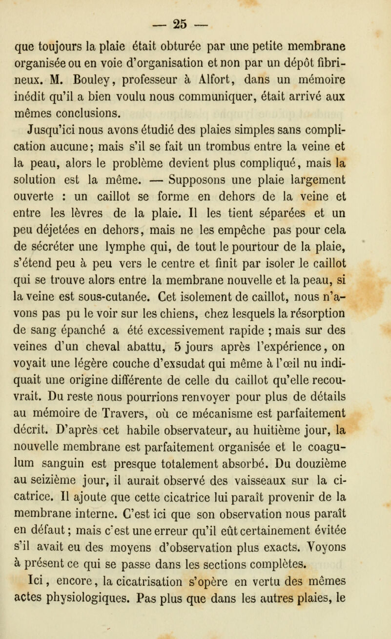 que toujours la plaie était obturée par une petite membrane organisée ou en voie d'organisation et non par un dépôt fibri- neux. M. Bouley, professeur à Alfort, dans un mémoire inédit qu'il a bien voulu nous communiquer, était arrivé aux mêmes conclusions. Jusqu'ici nous avons étudié des plaies simples sans compli- cation aucune ; mais s'il se fait un trombus entre la veine et la peau, alors le problème devient plus compliqué, mais la solution est la même. — Supposons une plaie largement ouverte : un caillot se forme en dehors de la veine et entre les lèvres de la plaie. Il les tient séparées et un peu déjetées en dehors, mais ne les empêche pas pour cela de sécréter une lymphe qui, de tout le pourtour de la plaie, s'étend peu à peu vers le centre et finit par isoler le caillot qui se trouve alors entre la membrane nouvelle et la peau, si la veine est sous-cutanée. Cet isolement de caillot, nous n'a- vons pas pu le voir sur les chiens, chez lesquels la résorption de sang épanché a été excessivement rapide ; mais sur des veines d'un cheval abattu, 5 jours après l'expérience, on voyait une légère couche d'exsudat qui même à l'œil nu indi- quait une origine différente de celle du caillot qu'elle recou- vrait. Du reste nous pourrions renvoyer pour plus de détails au mémoire de Travers, où ce mécanisme est parfaitement décrit. D'après cet habile observateur, au huitième jour, la nouvelle membrane est parfaitement organisée et le coagu- lum sanguin est presque totalement absorbé. Du douzième au seizième jour, il aurait observé des vaisseaux sur la ci- catrice. Il ajoute que cette cicatrice lui paraît provenir de la membrane interne. C'est ici que son observation nous paraît en défaut; mais c'est une erreur qu'il eût certainement évitée s'il avait eu des moyens d'observation plus exacts. Voyons à présent ce qui se passe dans les sections complètes. Ici, encore, la cicatrisation s'opère en vertu des mêmes actes physiologiques. Pas plus que dans les autres plaies, le