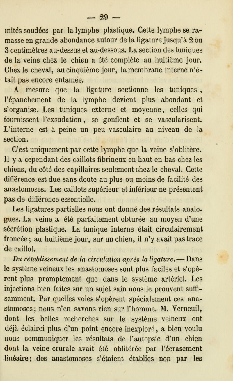 mités soudées par la lymphe plastique. Cette lymphe se ra- masse en grande abondance autour de la ligature jusqu'à 2 ou 3 centimètres au-dessus et au-dessous. La section des tuniques de la veine chez le chien a été complète au huitième jour. Chez le cheval, au cinquième jour, la membrane interne n'é- tait pas encore entamée. A mesure que la ligature sectionne les tuniques , répanchement de la lymphe devient plus abondant et s'organise. Les tuniques externe et moyenne, celles qui fournissent l'exsudation, se gonflent et se vascularisent. L'interne est à peine un peu vasculaire au niveau de la section. C'est uniquement par cette lymphe que la veine s'oblitère. Il y a cependant des caillots fibrineux en haut en bas chez les chiens, du côté des capillaires seulement chez le cheval. Cette différence est due sans doute au plus ou moins de facilité des anastomoses. Les caillots supérieur et inférieur ne présentent pas de différence essentielle. Les ligatures partielles nous ont donné des résultats analo- gués. La veine a été parfaitement obturée au moyen d'une sécrétion plastique. La tunique interne était circulairement froncée ; au huitième jour, sur un chien, il n'y avait pas trace de caillot. Du rétablissement de la circulation après la ligature.— Dans le système veineux les anastomoses sont plus faciles et s'opè- rent plus promptement que dans le système artériel. Les injections bien faites sur un sujet sain nous le prouvent suffi- samment. Par quelles voies s'opèrent spécialement ces ana- stomoses; nous n'en savons rien sur l'homme. M. Verneuil, dont les belles recherches sur le système veineux ont déjà éclairci plus d'un point encore inexploré, a bien voulu nous communiquer les résultats de l'autopsie d'un chien dont la veine crurale avait été oblitérée par l'écrasement linéaire; des anastomoses s'étaient établies non par les