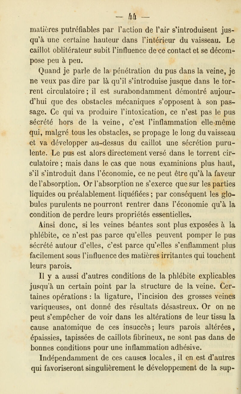 matières putréfiables par raction de Tair s'introduisent jus- qu'à une certaine hauteur dans l'intérieur du vaisseau. Le caillot oblitérateur subit l'influence de ce contact et se décom- pose peu à peu. Quand je parle de la pénétration du pus dans la veine, je ne veux pas dire par là qu'il s'introduise jusque dans le tor- rent circulatoire ; il est surabondamment démontré aujour- d'hui que des obstacles mécaniques s'opposent à son pas- sage. Ce qui va produire l'intoxication, ce n'est pas le pus sécrété hors de la veine, c'est l'inflammation elle-même qui, malgré tous les obstacles, se propage le long du vaisseau et va développer au-dessus du caillot une sécrétion puru- lente. Le pus est alors directement versé dans le torrent cir- culatoire ; mais dans le cas que nous examinions plus haut, s'il s'introduit dans l'économie, ce ne peut être qu'à la faveur de l'absorption. Or l'absorption ne s'exerce que sur les parties liquides ou préalablement liquéfiées ; par conséquent les glo- bules purulents ne pourront rentrer dans l'économie qu'à la condition de perdre leurs propriétés essentielles. Ainsi donc, si les veines béantes sont plus exposées à la phlébite, ce n'est pas parce qu'elles peuvent pomper le pus sécrété autour d'elles, c'est parce qu'elles s'enflamment plus facilement sous l'influence des matières irritantes qui touchent leurs parois. Il y a aussi d'autres conditions de la phlébite explicables jusqu'à un certain point par la structure de la veine. Cer- taines opérations : la ligature, l'incision des grosses veines variqueuses, ont donné des résultats désastreux. Or on ne peut s'empêcher de voir dans les altérations de leur tissu la cause anatomique de ces insuccès; leurs parois altérées, épaissies, tapissées de caillots fibrineux, ne sont pas dans de bonnes conditions pour une inflammation adhésive. Indépendamment de ces causes locales, il en est d'autres qui favoriseront singulièrement le développement de la sup-