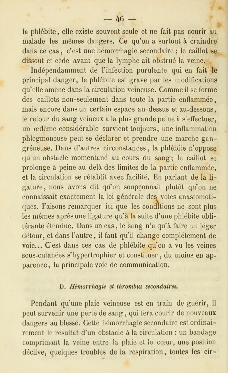 la phlébite, elle existe souvent seule et ne fait pas courir au malade les mêmes dangers. Ce qu'on a surtout à craindre dans ce cas, c'est une hémorrhagie secondaire ; le caillot se dissout et cède avant que la lymphe ait obstrué la veine. Indépendamment de l'infection purulente qui en fait le principal danger, la phlébite est grave par les modifications qu'elle amène dans la circulation veineuse. Comme il se forme des caillots non-seulement dans toute la partie enflammée, mais encore dans un certain espace au-dessus et au-dessous, le retour du sang veineux a la plus grande peine à s'effectuer, un œdème considérable survient toujours; une inflammation phlegmoneuse peut se déclarer et prendre une marche gan- greneuse. Dans d'autres circonstances, la phlébite n'oppose qu'un obstacle momentané au cours du sang; le caillot so prolonge à peine au delà des limites de la partie enflammée, et la circulation se rétablit avec facilité. En parlant de la li- gature, nous avons dit qtfon soupçonnait plutôt qu'on ne connaissait exactement la loi générale des voies anastomoti- ques. Faisons remarquer ici que les conditions ne sont plus les mêmes après une ligature qu'à la suite d'une phlébite obli- térante étendue. Dans un cas, le sang n'a qu'à faire un léger détour, et dans l'autre, il faut qu'il change complètement de voie... C'est dans ces cas de phlébite qu'on a vu les veines sous-cutanées s'hypertrophier et constituer, du moins en ap- parence, la principale voie de communication. D. Hémorrhagie et thrombus secondaires. Pendant qu'une plaie veineuse est en train de guérir, il peut survenir une perte de sang, qui fera courir de nouveaux dangers au blessé. Cette hémorrhagie secondaire est ordinai- rement le résultat d'un obstacle à la circulation : un bandage comprimant la veine entre la plaie et le cœur, une position déclive, quelques troubles de la respiration ^ toutes les cir-