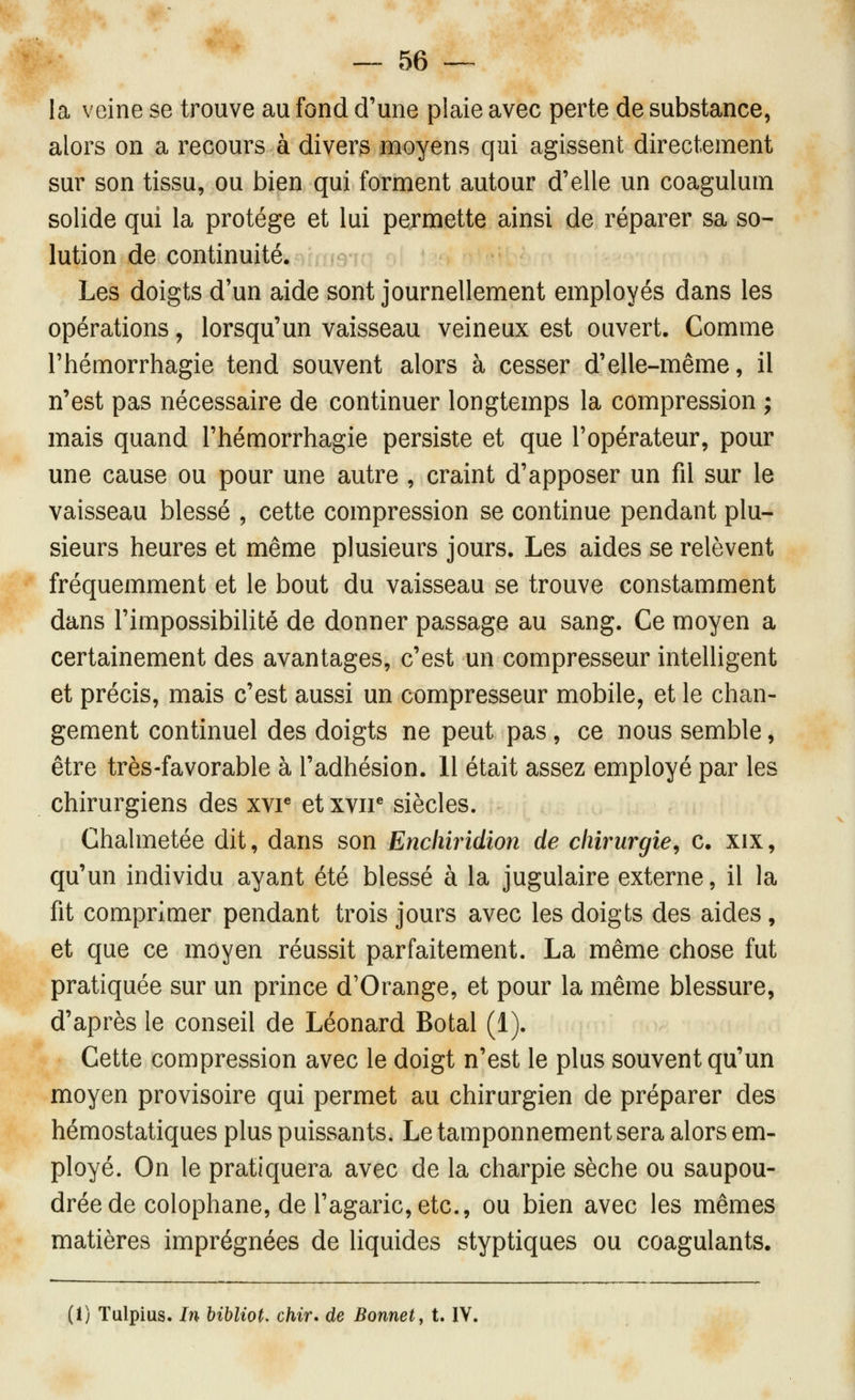 la veine se trouve au fond d'une plaie avec perte de substance, alors on a recours à divers moyens qui agissent directement sur son tissu, ou bien qui forment autour d'elle un coagulum solide qui la protège et lui permette ainsi de réparer sa so- lution de continuité. Les doigts d'un aide sont journellement employés dans les opérations, lorsqu'un vaisseau veineux est ouvert. Comme l'hémorrhagie tend souvent alors à cesser d'elle-même, il n'est pas nécessaire de continuer longtemps la compression ; mais quand l'hémorrhagie persiste et que l'opérateur, pour une cause ou pour une autre , craint d'apposer un fil sur le vaisseau blessé , cette compression se continue pendant plu- sieurs heures et même plusieurs jours. Les aides se relèvent fréquemment et le bout du vaisseau se trouve constamment dans l'impossibilité de donner passage au sang. Ce moyen a certainement des avantages, c'est un compresseur intelligent et précis, mais c'est aussi un compresseur mobile, et le chan- gement continuel des doigts ne peut pas , ce nous semble, être très-favorable à l'adhésion. 11 était assez employé par les chirurgiens des xvr et xvir siècles. Chalmetée dit, dans son Encliiridion de chirurgie^ c. xix, qu'un individu ayant été blessé à la jugulaire externe, il la fit comprimer pendant trois jours avec les doigts des aides , et que ce moyen réussit parfaitement. La même chose fut pratiquée sur un prince d'Orange, et pour la même blessure, d'après le conseil de Léonard Botal (1). Cette compression avec le doigt n'est le plus souvent qu'un moyen provisoire qui permet au chirurgien de préparer des hémostatiques plus puissants. Le tamponnement sera alors em- ployé. On le pratiquera avec de la charpie sèche ou saupou- drée de colophane, de l'agaric, etc., ou bien avec les mêmes matières imprégnées de liquides styptiques ou coagulants. (I) Tulpius. In hibliot, chir* de Bonnet^ t. IV.