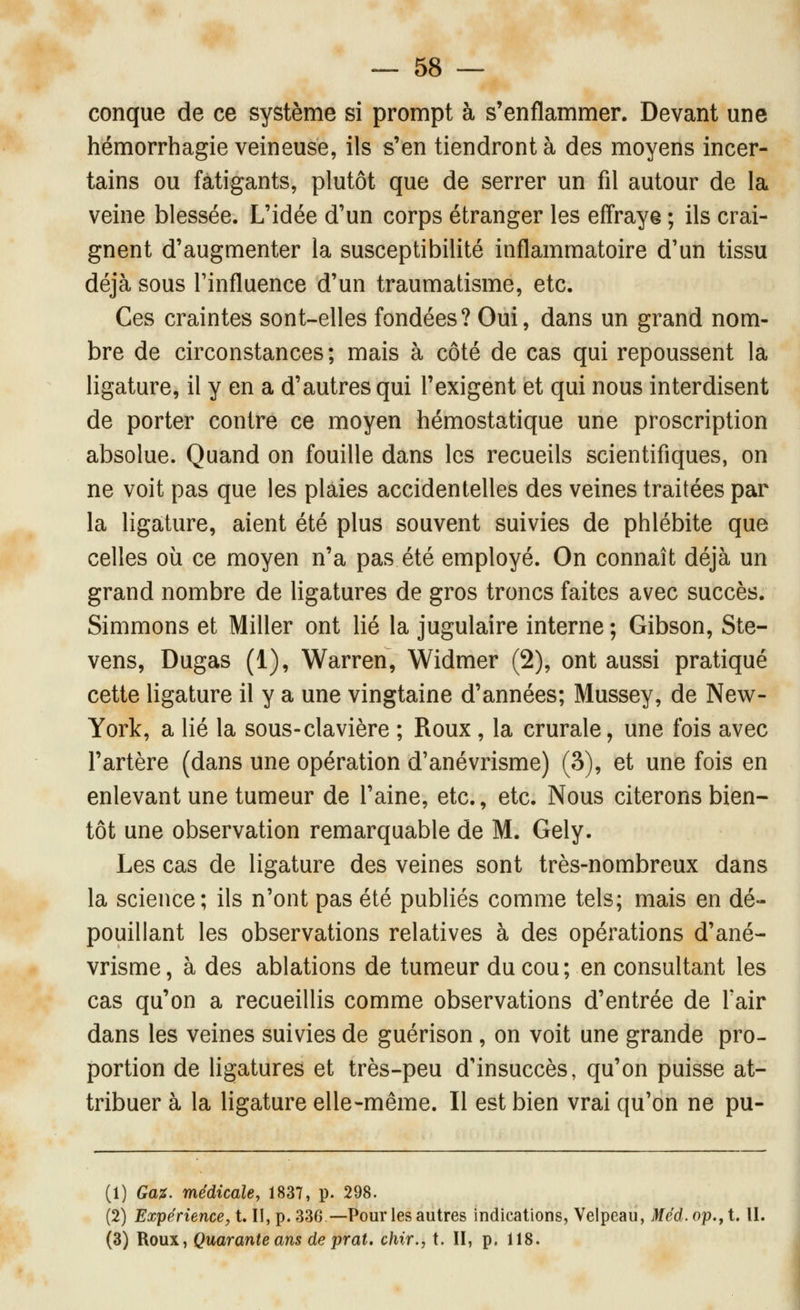 conque de ce système si prompt à s'enflammer. Devant une hémorrhagie veineuse, ils s'en tiendront à des moyens incer- tains ou fatigants, plutôt que de serrer un fil autour de la veine blessée. L'idée d'un corps étranger les effraye ; ils crai- gnent d'augmenter la susceptibilité inflammatoire d'un tissu déjà sous l'influence d'un traumatisme, etc. Ces craintes sont-elles fondées? Oui, dans un grand nom- bre de circonstances ; mais à côté de cas qui repoussent la ligature, il y en a d'autres qui l'exigent et qui nous interdisent de porter contre ce moyen hémostatique une proscription absolue. Quand on fouille dans les recueils scientifiques, on ne voit pas que les plaies accidentelles des veines traitées par la ligature, aient été plus souvent suivies de phlébite que celles où ce moyen n'a pas été employé. On connaît déjà un grand nombre de hgatures de gros troncs faites avec succès. Simmons et Miller ont lié la jugulaire interne ; Gibson, Ste- vens, Dugas (1), Warren, Widmer (2), ont aussi pratiqué cette ligature il y a une vingtaine d'années; Mussey, de New- York, a lié la sous-clavière ; Roux , la crurale, une fois avec l'artère (dans une opération d'anévrisme) (3), et une fois en enlevant une tumeur de l'aine, etc., etc. Nous citerons bien- tôt une observation remarquable de M. Gely. Les cas de ligature des veines sont très-nombreux dans la science; ils n'ont pas été pubhés comme tels; mais en dé- pouillant les observations relatives à des opérations d'ané- vrisme, à des ablations de tumeur du cou; en consultant les cas qu'on a recueillis comme observations d'entrée de Tair dans les veines suivies de guérison, on voit une grande pro- portion de ligatures et très-peu d'insuccès, qu'on puisse at- tribuer à la ligature elle-même. Il est bien vrai qu'on ne pu- (1) Ga^. médicale, 1837, p. 298. \ (2) Expérience, t. H, p. 336 —Pour les autres indications, Velpeau, Méd. op.^ t. U. (3) Roux, Quarante ans de prat, chir., t. H, p. 118.