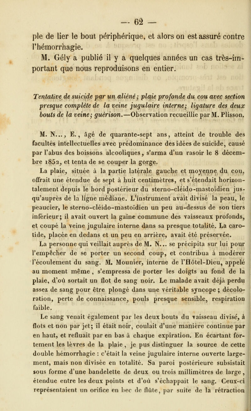 pie de lier le bout périphérique, et alors on est assuré contre l'hémorrhagie. M. Gély a publié il y a quelques années un cas très-im- portant que nous reproduisons en entier. Tentative de suicide par un aliéné ^ plaie profonde du cou avec section presque complète de la veine jugulaire interne^ ligature des deux bouts de la veine^ guérison,—Observation recueillie par M. Plisson. M. N...^ E., âgé de quarante-sept ans, atteint de trouble des facultés intellectuelles avec prédominance des idées de suicide, causé par Tabus des boissons alcooliques, s'arma d'un rasoir le 8 décem- bre i852, et tenta de se couper la gorge. La plaie, située à la partie latérale gauche et moyenne du cou, offrait une étendue de sept à huit centimètres, et s'étendait horizon- talement depuis le bord postérieur du sterno-cléido-mastoïdien jus- qu'auprès de la ligne médiane. L'instrument avait divisé la peau, le peaucier, le sterno-cléido-mastoïdien un peu au-dessus de son tiers inférieur; il avait ouvert la gaine commune des vaisseaux profonds, et coupé la veine jugulaire interne dans sa presque totalité. La caro- tide, placée en dedans et un peu en arrière, avait été préservée. La personne qui veillait auprès de M. N. •. se précipita sur lui pour Tempêcher de se porter un second coup, et contribua à modérer l'écoulement du sang. M. Mounier, interne de l'Hôtel-Dieu, appelé au moment même , s'empressa de porter les doigts au fond de la plaie, d'où sortait un flot de sang noir. Le malade avait déjà perdu assez de sang pour être plongé dans une véritable syncope ; décolo- ration, perte de connaissance, pouls presque sensible, respiration faible. Le sang venait également par les deux bouts du vaisseau divisé, à flots ettion par jet; il était noir, coulait d'une manière continue par en haut, et refluait par en bas à chaque expiration. En écartant for- tement les lèvres de la plaie, je pus distinguer la source de cette double hémorrhagie : c'était la veine jugulaire interne ouverte large- ment, mais non divisée en totalité. Sa paroi postérieure subsistait sous forme d'une bandelette de deux ou trois millimètres de large, étendue entre les deux points et d'où s'échappait le sang. Ceux-ci représentaient un orifice en bec de flûte, par suite de la rétraction