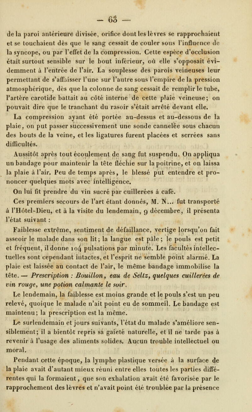 - 68 — delà paroi antérieut'é divisée, orifice dont les lèvres èe rapprocliaient et se touchaient dès que le sang cessait de couler sous l'influence de la syncope, ou par l'effet de la compression. Cette espèce d'occlusion était surtout sensible sur le bout inférieur^ où elle s'opposait évi- demment à l'entrée de l'air. La souplesse des parois veineuses leur permettant de s'affaisser l'une sur l'autre sous l'empire de la pression atmosphérique, dès que la colonne de sang cessait de remplir le tube, l'artère carotide battait au côté interne de cette plaie veineuse; on pouvait dire que le tranchant du rasoir s'était arrêté devant elle. La compression ayant été portée au-dessus et au-dessous de la plaie, on put passer successivement une sonde cannelée sous chacun des bouts de la veine, et les ligatures furent placées et serrées sans difficultés. Aussitôt après tout écoulement de sang fut suspendu. On appliqua un bandage pour maintenir la tête fléchie sur la poitrine, et on laissa la plaie à l'air. Peu de temps après, le blessé put entendre et pro- noncer quelques mots avec intelligence. On lui fit prendre du vin sucré par cuillerées à café. Ces premiers secours de l'art étant donnés, M. N... fut transporté à l'Hôtel-Dieu, et à la visite du lendemain, 9 décembre, il présenta l'état suivant : Faiblesse extrême, sentiment de défaillance, vertige lorsqu'on fait asseoir le malade dans son lit; la langue est pâle; le pouls est petit et fréquent, il donne 104 pulsations par minute. Les facultés intellec- tuelles sont cependant intactes, et l'esprit ne semble point alarmé. La plaie est laissée au contact de l'air, le même bandage immobilise la tête. — Prescription : Bouillon^ eau de Seltz^ quelques cuillerées de vin rouge^ une potion calmante le soir. Le lendemain, la faiblesse est moins grande et le pouls s'est un peu relevé, quoique le malade n'ait point eu de sommeil. Le bandage est maintenu; la prescription est la même. Le surlendemain et jours suivants, l'état du malade s'améliore sen- siblement; il a bientôt repris sa gaieté naturelle, et il ne tarde pas à revenir à l'usage des aliments solides. Aucun trouble intellectuel ou moral. Pendant cette époque, la lymphe plastique versée à la surface de la plaie avait d'autant mieux réuni entre elles toutes les parties diffé- rentes qui la formaient, que son exhalation avait été favorisée par le rapprochement des lèvres et n'avait point été troublée par la présence