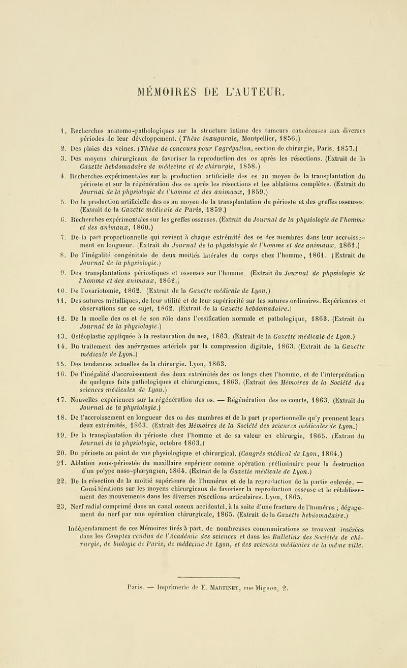 MEMOIRES DE L'AUTEUR. \. Recherches anatomo-palhologiques sur la structure intime des tumeurs cancéreuses aux diverses périodes de leur développement. [Thèse Inaugurale, Montpellier, 1856.) 2. Des plaies des veines. (Thèse de concours pour l'agrégation, section de chirurgie, Paris, 1857.) 3. Des moyens chirurgicaux de favoriser la reproduction des os après les résections. (Extrait de la Gazette hebdomadaire de médecine et de chirurgie, 1858.) 4. Recherches expérimentales sur la production artificielle des os au moyen de la transplantation du périoste et sur la régénération des os après les résections et les ablations complètes. (Extrait du Journal de la physiologie de l'homme et des animaux, 3 859.) 5. De la production artificielle des os au moyen de la transplantation du périoste et des greffes osseuses. (Extrait de la Gazette médicale de Paris, 1859.) G. Recherches expérimentales sur les greffes osseuses. (Extrait du Journal de la physiologie de l'homme et des animaux, 1860.) 7. De la part proportionnelle qui revient à chaque extrémité des os des membres dans leur accroisse- ment en longueur. (Extrait du Journal de la physiologie de l'homme et des animaux, 1861.) 8. De l'inégalité congénitale de deux moitiés latérales du corps chez l'homme, 1861. (Extrait du Journal de la physiologie.) 9. Des transplantations périostiques et osseuses sur l'homme. (Extrait du Journal de physiologie de l'homme et des animaux, 1862.) 10. De l'ovariotomie, 1862. (Extrait delà Gazette médicale de Lyon.) 11. Des sutures métalliques, de leur utilité el de leur supériorité sur les sutures ordinaires. Expériences et observations sur ce sujet, 1862. (Extrait de la Gazette hebdomadaire.) 12. De la moelle des os et de son rôle dans l'ossification normale et pathologique, 1863. (Extrait du Journal de la physiologie.) 13. Ostéoplastie appliquée à la restauration du nez, 1863. (Extrait de la Gazette médicale de Lyon.) 14. Du traitement des anévrysmes artériels par la compression digitale, 1863. (Extrait de la Gazette médicale de Lyon.) 1 5. Des tendances actuelles de la chirurgie. Lyon, 1863. 16. De l'inégalité d'accroissement des deux extrémités des os longs chez l'homme, et de l'inlerprétation de quelques fails pathologiques et chirurgicaux, 1863. (Extrait des Mémoires de la Société des sciences médicales de Lyon.) 17. Nouvelles expériences sur la régénération des os. — Régénération des os courts, 1863. (Extrait du Journal de la physiologie.) 18. De l'accroissement en longueur des os des membres et de la part proportionnelle qu'y prennent leurs deux extrémités, 1863. (Extrait des Mémoires de la Société des sciences médicales de Lyon.) 19. De la transplantation du périoste chez l'homme et de sa valeur en chirurgie, 1865. (Extrait du Journal de la physiologie, octobre 1863.) 20. Du périoste au point de vue physiologique et chirurgical. (Congrès médical de Lyon, 1864.) 21. Ablation sous-périostée du maxillaire supérieur comme opération préliminaire pour la destruction dun po'ype naso-pharyngien, 1864. (Extrait de la Gazette médicale de Lyon.) 22. De la résection de la moitié supérieure de l'humérus et de la reproduction de la partie enlevée. — Consitérations sur les moyens chirurgicaux de favoriser la reproduction osseuse et le rétablisse- ment des mouvements dans les diverses résections articulaires. Lyon, 1865. 23. Nerf radial comprimé dans un canal osseux accidentel, à la suite d'une fracture de l'humérus ; dégage- ment du nerf par une opération chirurgicale, 1865. (Extrait delà Gazette hebdomadaire.) Indépendamment de ces Mémoires tirés à part, de nombreuses communications se trouvent insérées dans les Comptes rendus de l'Académie des sciences et dans les Bulletins des Sociétés de chi- rurgie, de biologie de Paris, de médecine de Lyon, et des sciences médicales de la même ville. Paris. — Imprimerie de E. Martinet, nie Mignon, 2.