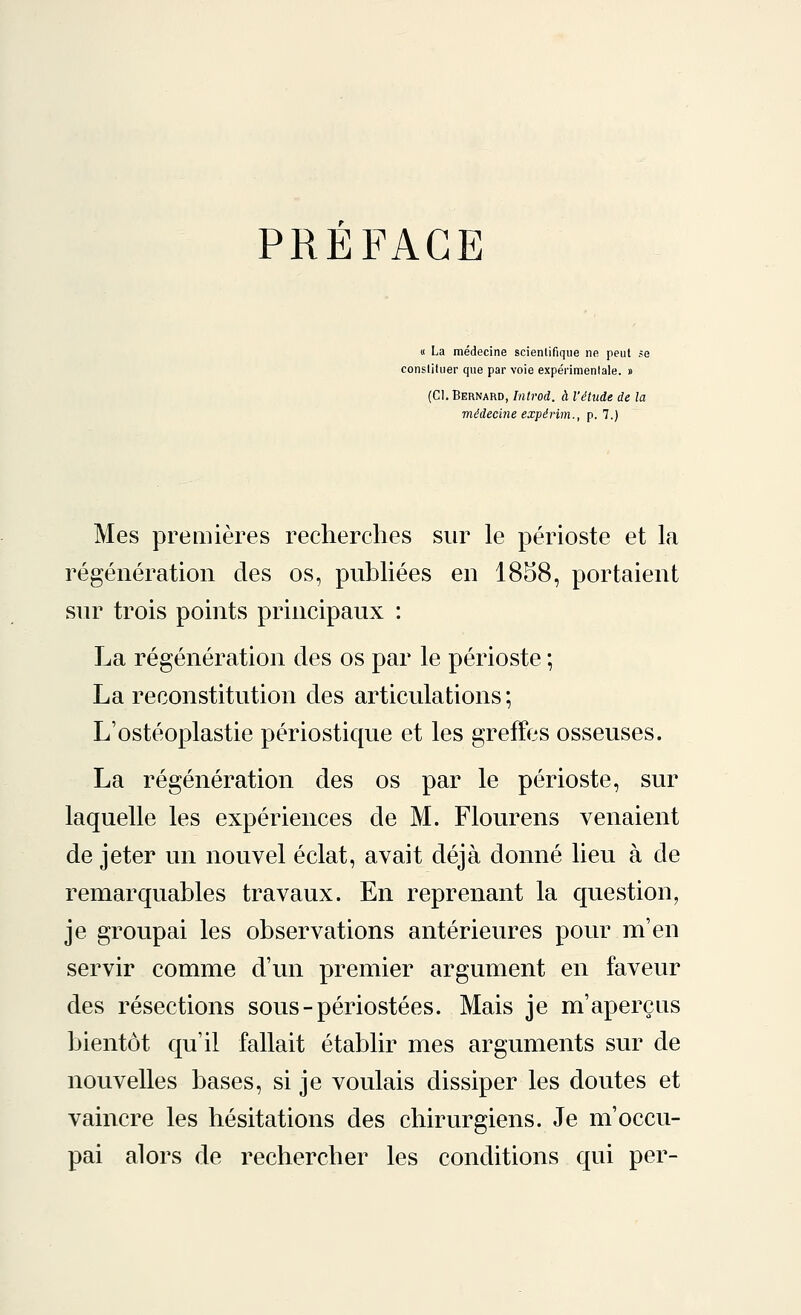 PREFACE « La médecine scientifique ne peut se constituer que par voie expérimentale. » (Cl. Bernard, Introd. à l'étude de la médecine expérim., p. 7.) Mes premières recherches sur le périoste et la régénération des os, publiées en 1858, portaient sur trois points principaux : La régénération des os par le périoste ; La reconstitution des articulations; L'ostéoplastie périostique et les greffes osseuses. La régénération des os par le périoste, sur laquelle les expériences de M. Flourens venaient de jeter un nouvel éclat, avait déjà donné lieu à de remarquables travaux. En reprenant la question, je groupai les observations antérieures pour m'en servir comme d'un premier argument en faveur des résections sous-périostées. Mais je m'aperçus bientôt qu'il fallait établir mes arguments sur de nouvelles bases, si je voulais dissiper les doutes et vaincre les hésitations des chirurgiens. Je m'occu- pai alors de rechercher les conditions qui per-