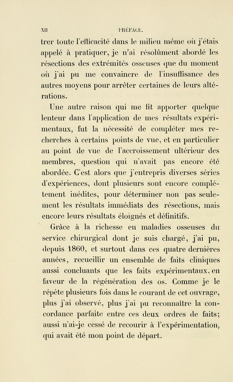 trer toute l'efficacité dans le milieu même où j'étais appelé à pratiquer, je n'ai résolument abordé les résections des extrémités osseuses que du moment où j'ai pu me convaincre de l'insuffisance des autres moyens pour arrêter certaines de leurs alté- rations. Une autre raison qui me lit apporter quelque lenteur dans l'application de mes résultats expéri- mentaux, fut la nécessité de compléter mes re- cherches à certains points de vue, et en particulier au point de vue de l'accroissement ultérieur des membres, question qui n'avait pas encore été abordée. C'est alors que j'entrepris diverses séries d'expériences, dont plusieurs sont encore complè- tement inédites, pour déterminer non pas seule- ment les résultats immédiats des résections, mais encore leurs résultats éloignés et définitifs. Grâce à la richesse en maladies osseuses du service chirurgical dont je suis chargé, j'ai pu, depuis 1860, et surtout dans ces quatre dernières années, recueillir un ensemble de faits cliniques aussi concluants que les faits expérimentaux, en faveur de la régénération des os. Comme je le répète plusieurs fois dans le courant de cet ouvrage, plus j'ai observé, plus j'ai pu reconnaître la con- cordance parfaite entre ces deux ordres de faits; aussi n'ai-je cessé de recourir à l'expérimentation, qui avait été mon point de départ.