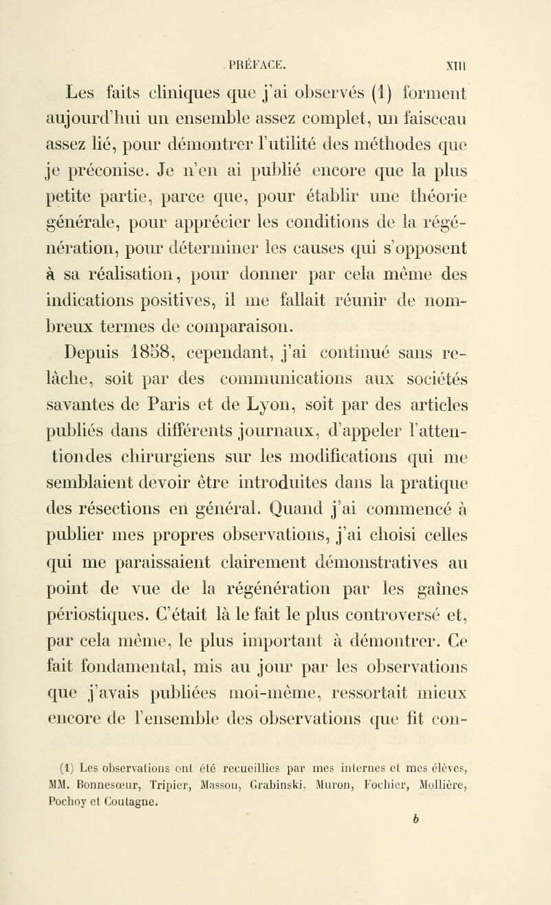 Les faits cliniques que j'ai observés (1) forment aujourd'hui un ensemble assez complet, un faisceau assez lié, pour démontrer l'utilité des méthodes que je préconise. Je n'en ai publié encore que la plus petite partie, parce que, pour établir une théorie générale, pour apprécier les conditions de la régé- nération, pour déterminer les causes qui s'opposent à sa réalisation, pour donner par cela même des indications positives, il me fallait réunir de nom- breux termes de comparaison. Depuis 1858, cependant, j'ai continué sans re- lâche, soit par des communications aux sociétés savantes de Paris et de Lyon, soit par des articles publiés dans différents journaux, d'appeler F atten- tion des chirurgiens sur les modifications qui me semblaient devoir être introduites dans la pratique des résections en général. Quand j'ai commencé à publier mes propres observations, j'ai choisi celles qui me paraissaient clairement démonstratives au point de vue de la régénération par les gaines périostiques. C'était là le fait le plus controversé et, par cela même, le plus important à démontrer. Ce fait fondamental, mis au jour par les observations que j'avais publiées moi-même, ressortait mieux encore de l'ensemble des observations que fit con- (1) Les observations ont été recueillies par mes internes et mes élèves, MM. Bonnesœur, Tripier, Masson, Grabinski, Muron, Focbier, Mollière, Pochoy et Coutagne. b