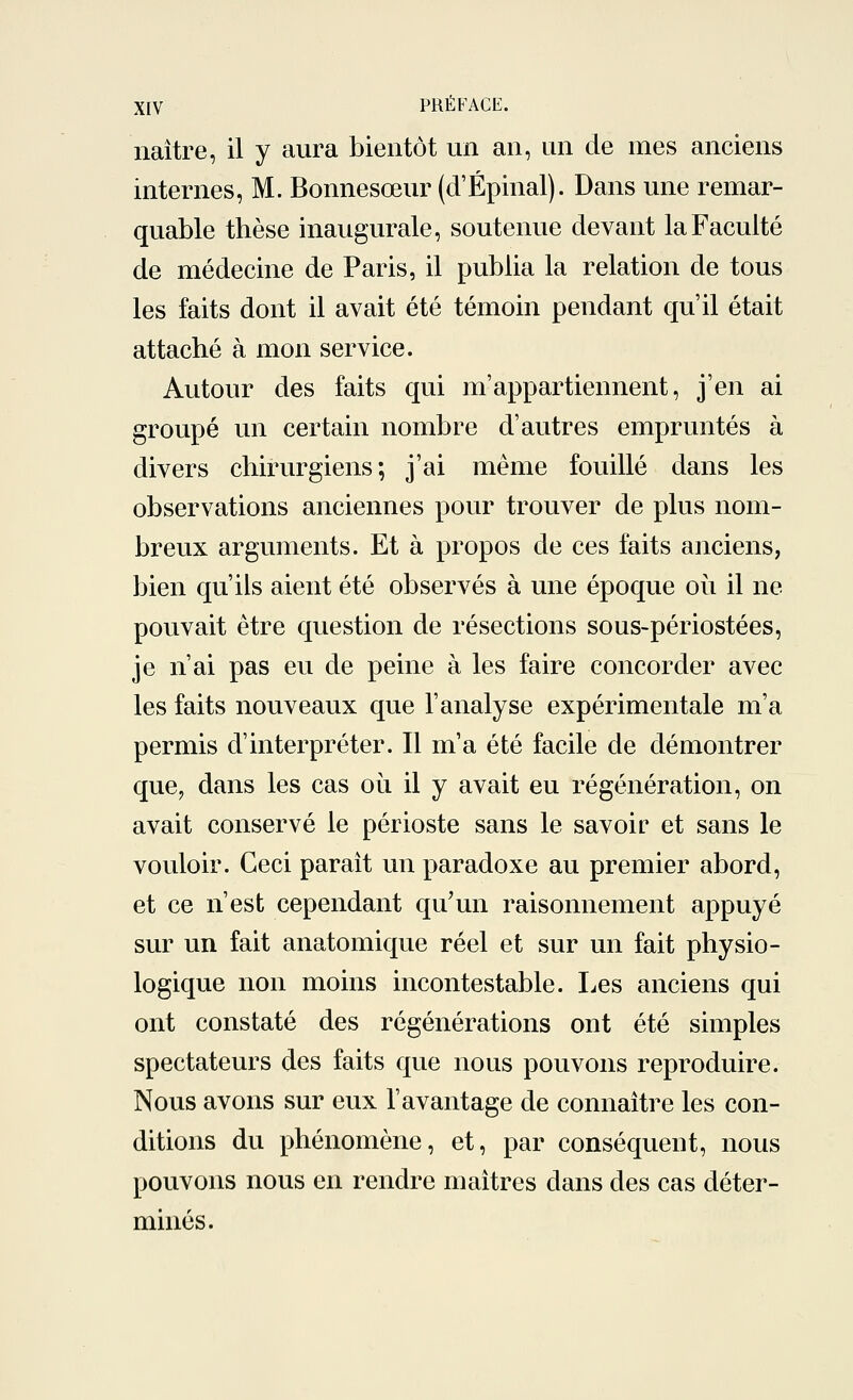 naître, il y aura bientôt un an, un de mes anciens internes, M. Bonnesœur (d'Épinal). Dans une remar- quable thèse inaugurale, soutenue devant la Faculté de médecine de Paris, il publia la relation de tous les faits dont il avait été témoin pendant qu'il était attaché à mon service. Autour des faits qui m'appartiennent, j'en ai groupé un certain nombre d'autres empruntés à divers chirurgiens; j'ai même fouillé dans les observations anciennes pour trouver de plus nom- breux arguments. Et à propos de ces faits anciens, bien qu'ils aient été observés à une époque où il ne pouvait être question de résections sous-périostées, je n'ai pas eu de peine à les faire concorder avec les faits nouveaux que l'analyse expérimentale m'a permis d'interpréter. Il m'a été facile de démontrer que, dans les cas où il y avait eu régénération, on avait conservé le périoste sans le savoir et sans le vouloir. Ceci paraît un paradoxe au premier abord, et ce n'est cependant qu'un raisonnement appuyé sur un fait anatomique réel et sur un fait physio- logique non moins incontestable. Les anciens qui ont constaté des régénérations ont été simples spectateurs des faits que nous pouvons reproduire. Nous avons sur eux l'avantage de connaître les con- ditions du phénomène, et, par conséquent, nous pouvons nous en rendre maîtres dans des cas déter- minés.