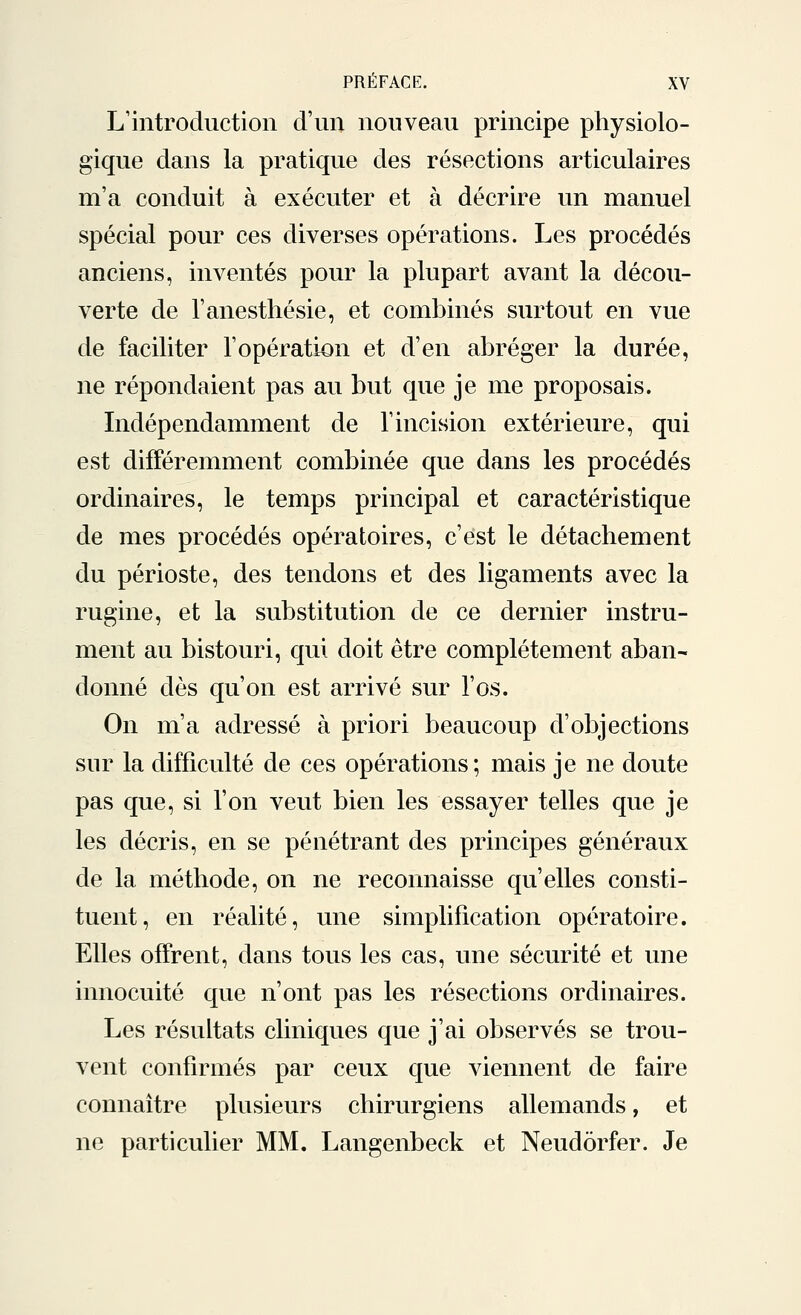 L'introduction d'un nouveau principe physiolo- gique dans la pratique des résections articulaires m'a conduit à exécuter et à décrire un manuel spécial pour ces diverses opérations. Les procédés anciens, inventés pour la plupart avant la décou- verte de l'anesthésie, et combinés surtout en vue de faciliter l'opération et d'en abréger la durée, ne répondaient pas au but que je me proposais. Indépendamment de l'incision extérieure, qui est différemment combinée que dans les procédés ordinaires, le temps principal et caractéristique de mes procédés opératoires, c'est le détachement du périoste, des tendons et des ligaments avec la rugine, et la substitution de ce dernier instru- ment au bistouri, qui doit être complètement aban- donné dès qu'on est arrivé sur l'os. On m'a adressé à priori beaucoup d'objections sur la difficulté de ces opérations; mais je ne doute pas que, si l'on veut bien les essayer telles que je les décris, en se pénétrant des principes généraux de la méthode, on ne reconnaisse qu'elles consti- tuent, en réalité, une simplification opératoire. Elles offrent, dans tous les cas, une sécurité et une innocuité que n'ont pas les résections ordinaires. Les résultats cliniques que j'ai observés se trou- vent confirmés par ceux que viennent de faire connaître plusieurs chirurgiens allemands, et ne particulier MM. Langenbeck et Neudôrfer. Je