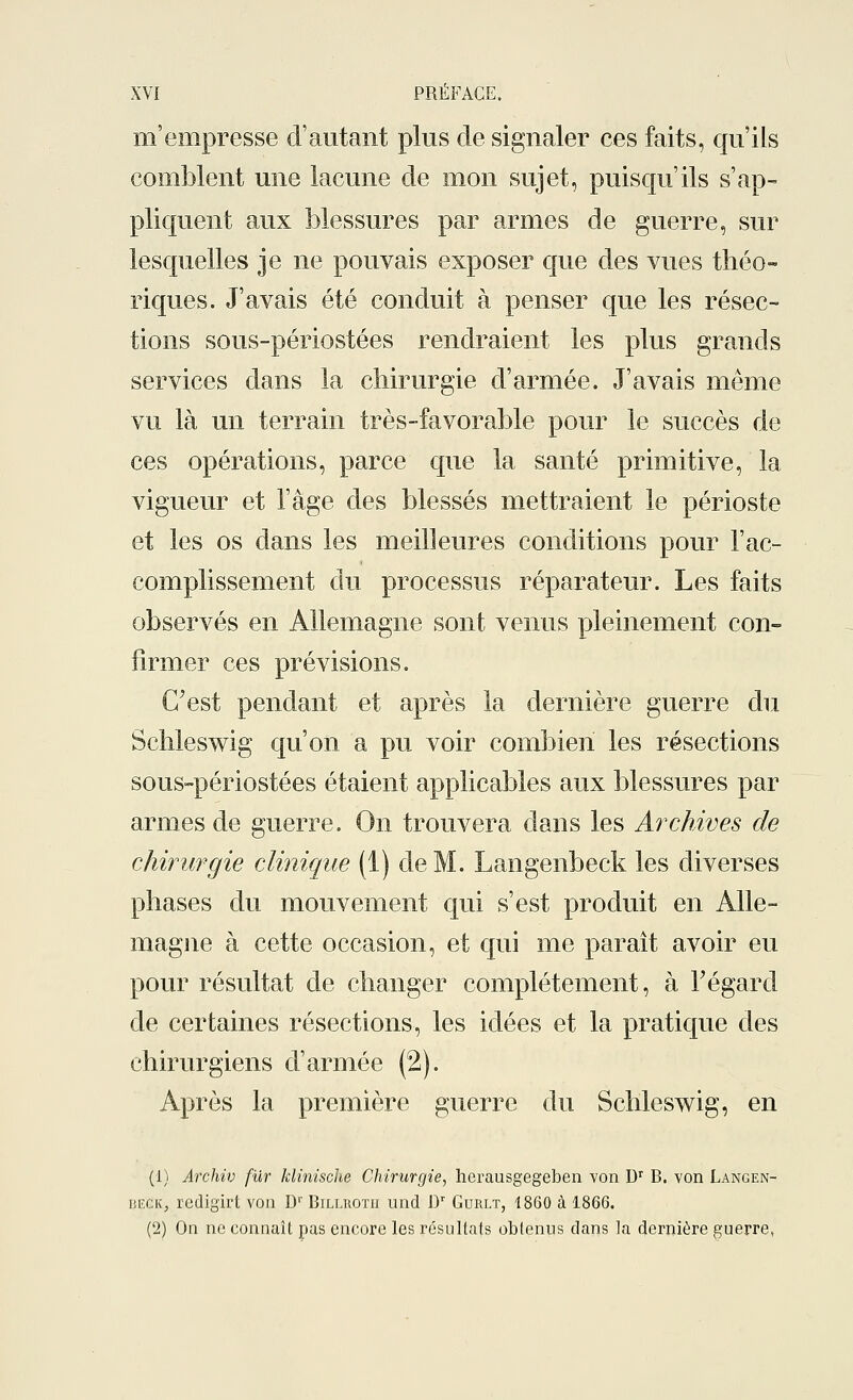 m'empresse d'autant plus de signaler ces faits, qu'ils comblent une lacune de mon sujet, puisqu'ils s'ap- pliquent aux blessures par armes de guerre, sur lesquelles je ne pouvais exposer que des vues théo- riques. J'avais été conduit à penser que les résec- tions sous-périostées rendraient les plus grands services dans la chirurgie d'armée. J'avais même vu là un terrain très-favorable pour le succès de ces opérations, parce que la santé primitive, la vigueur et l'âge des blessés mettraient le périoste et les os dans les meilleures conditions pour l'ac- complissement du processus réparateur. Les faits observés en Allemagne sont venus pleinement con- firmer ces prévisions. C'est pendant et après la dernière guerre du Schleswig qu'on a pu voir combien les résections sous-périostées étaient applicables aux blessures par armes de guerre. On trouvera dans les Archives de chirurgie clinique (1) de M. Langenbeck les diverses phases du mouvement qui s'est produit en Alle- magne à cette occasion, et qui me paraît avoir eu pour résultat de changer complètement, à l'égard de certaines résections, les idées et la pratique des chirurgiens d'armée (2). Après la première guerre du Schleswig, en (1) Archiv fur klinische Chirurgie, herausgegeben von Ur B. von Langen- beck, redigirt von Dr Bilekotii und Dr Gurlt, 1860 à 1866. (2) On ne connaît pas encore les résultats obtenus dans la dernière guerre,