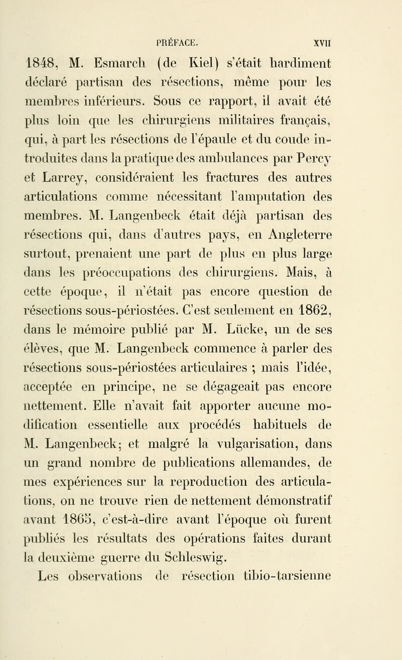 1848, M. Esmarch (de Kiel) s'était hardiment déclaré partisan des résections, même pour les membres inférieurs. Sous ce rapport, il avait été plus loin que les chirurgiens militaires français, qui, à part les résections de l'épaule et du coude in- troduites dans la pratique des ambulances par Percy et Larrey, considéraient les fractures des autres articulations comme nécessitant l'amputation des membres. M. Langenbeck était déjà partisan des résections qui, dans d'autres pays, en Angleterre surtout, prenaient une part de plus en plus large clans les préoccupations des chirurgiens. Mais, à cette époque, il n'était pas encore question de résections sous-périostées. C'est seulement en 1862, dans le mémoire publié par M. Lùcke, un de ses élèves, que M. Langenbeck commence à parler des résections sous-périostées articulaires ; mais l'idée, acceptée en principe, ne se dégageait pas encore nettement. Elle n'avait fait apporter aucune mo- dification essentielle aux procédés habituels de M, Langenbeck; et malgré la vulgarisation, dans un grand nombre de publications allemandes, de mes expériences sur la reproduction des articula- tions, on ne trouve rien de nettement démonstratif avant 1865, c'est-à-dire avant l'époque oii furent publiés les résultats des opérations faites durant la deuxième guerre du Schleswig. Les observations de résection tibio-tarsienne