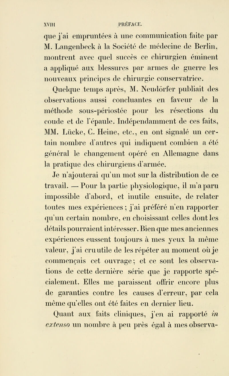 XVII l PRÉFACE. que j'ai empruntées à une communication faite par M. Langenbeck à la Société de médecine de Berlin, montrent avec quel succès ce chirurgien éminent a appliqué aux blessures par armes de guerre les nouveaux principes cle chirurgie conservatrice. Quelque temps après, M. Neudôrfer publiait des observations aussi concluantes en faveur de la méthode sous-périostée pour les résections du coude et de l'épaule. Indépendamment de ces faits, MM. Lùcke, C. Heine, etc., en ont signalé un cer- tain nombre d'autres qui indiquent combien a été général le changement opéré en Allemagne dans la pratique des chirurgiens d'armée. Je n'ajouterai qu'un mot sur la distribution de ce travail. —Pour la partie physiologique, il m'a paru impossible d'abord, et inutile ensuite, de relater toutes mes expériences ; j'ai préféré n'en rapporter qu'un certain nombre, en choisissant celles dont les détails pourraient intéresser. Bien que mes anciennes expériences eussent toujours à mes yeux la même valeur, j'ai cru utile de les répéter au moment où je commençais cet ouvrage ; et ce sont les observa- tions de cette dernière série que je rapporte spé- cialement. Elles me paraissent offrir encore plus de garanties contre les causes d'erreur, par cela même qu'elles ont été faites en dernier lieu. Quant aux faits cliniques, j'en ai rapporté in extenso un nombre à peu près égal à mes observa-