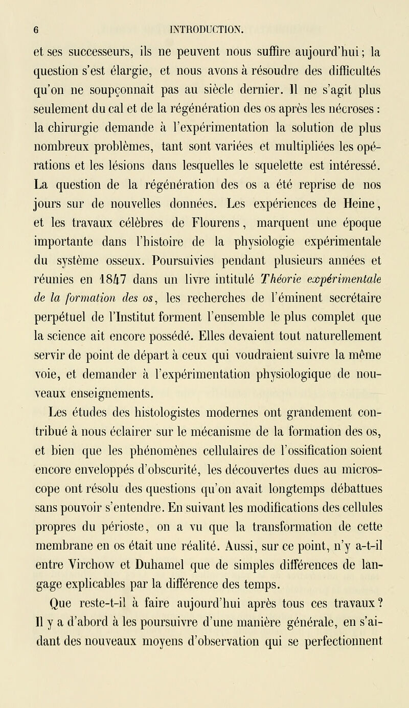 et ses successeurs, ils ne peuvent nous suffire aujourd'hui ; la question s'est élargie, et nous avons à résoudre des difficultés qu'on ne soupçonnait pas au siècle dernier. 11 ne s'agit plus seulement du cal et de la régénération des os après les nécroses : la chirurgie demande à l'expérimentation la solution de plus nombreux problèmes, tant sont variées et multipliées les opé- rations et les lésions dans lesquelles le squelette est intéressé. La question de la régénération des os a été reprise de nos jours sur de nouvelles données. Les expériences de Heine, et les travaux célèbres de Flourens, marquent une époque importante dans l'histoire de la physiologie expérimentale du système osseux. Poursuivies pendant plusieurs années et réunies en 1847 dans un livre intitulé Théorie expérimentale de la formation des os, les recherches de l'éminent secrétaire perpétuel de l'Institut forment l'ensemble le plus complet que la science ait encore possédé. Elles devaient tout naturellement servir de point de départ à ceux qui voudraient suivre la même voie, et demander à l'expérimentation physiologique de nou- veaux enseignements. Les études des histologistes modernes ont grandement con- tribué à nous éclairer sur le mécanisme de la formation des os, et bien que les phénomènes cellulaires de l'ossification soient encore enveloppés d'obscurité, les découvertes dues au micros- cope ont résolu des questions qu'on avait longtemps débattues sans pouvoir s'entendre. En suivant les modifications des cellules propres du périoste, on a vu que la transformation de cette membrane en os était une réalité. Aussi, sur ce point, n'y a-t-il entre Virchow et Duhamel que de simples différences de lan- gage explicables par la différence des temps. Que reste-t-il à faire aujourd'hui après tous ces travaux? Il y a d'abord à les poursuivre d'une manière générale, en s'ai- dant des nouveaux moyens d'observation qui se perfectionnent