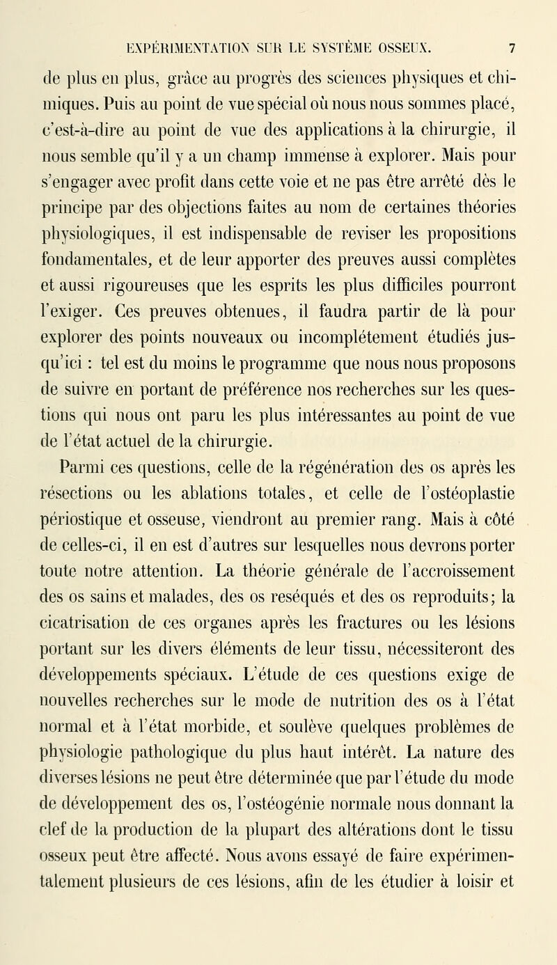 de plus en plus, grâce au progrès des sciences physiques et chi- miques. Puis au point de vue spécial où nous nous sommes placé, c'est-à-dire au point de vue des applications à la chirurgie, il nous semble qu'il y a un champ immense à explorer. Mais pour s'engager avec profit dans cette voie et ne pas être arrêté dès le principe par des objections faites au nom de certaines théories physiologiques, il est indispensable de reviser les propositions fondamentales, et de leur apporter des preuves aussi complètes et aussi rigoureuses que les esprits les plus difficiles pourront l'exiger. Ces preuves obtenues, il faudra partir de là pour explorer des points nouveaux ou incomplètement étudiés jus- qu'ici : tel est du moins le programme que nous nous proposons de suivre en portant de préférence nos recherches sur les ques- tions qui nous ont paru les plus intéressantes au point de vue de l'état actuel de la chirurgie. Parmi ces questions, celle de la régénération des os après les résections ou les ablations totales, et celle de l'ostéoplastie périostique et osseuse, viendront au premier rang. Mais à côté de celles-ci, il en est d'autres sur lesquelles nous devrons porter toute notre attention. La théorie générale de l'accroissement des os sains et malades, des os réséqués et des os reproduits; la cicatrisation de ces organes après les fractures ou les lésions portant sur les divers éléments de leur tissu, nécessiteront des développements spéciaux. L'étude de ces questions exige de nouvelles recherches sur le mode de nutrition des os à l'état normal et à l'état morbide, et soulève quelques problèmes de physiologie pathologique du plus haut intérêt. La nature des diverses lésions ne peut être déterminée que par l'étude du mode de développement des os, l'ostéogénie normale nous donnant la clef de la production de la plupart des altérations dont le tissu osseux peut être affecté. Nous avons essayé de faire expérimen- talement plusieurs de ces lésions, afin de les étudier à loisir et