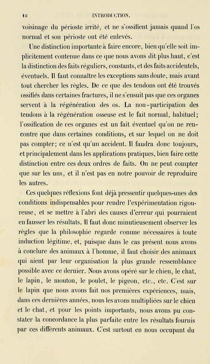 voisinage du périoste irrité, et ne s'ossifient jamais quand l'os normal et son périoste ont été enlevés. Une distinction importante à faire encore, bien qu'elle soit im- plicitement contenue dans ce que nous avons dit plus haut, c'est la distinction des faits réguliers, constants, et des faits accidentels, éventuels. Il faut connaître les exceptions sans doute, mais avant tout chercher les règles. De ce que des tendons ont été trouvés ossifiés dans certaines fractures, il ne s'ensuit pas que ces organes servent à la régénération des os. La non-participation des tendons à la régénération osseuse est le fait normal, habituel; l'ossification de ces organes est un fait éventuel qu'on ne ren- contre que clans certaines conditions, et sur lequel on ne doit pas compter; ce n'est qu'un accident. Il faudra donc toujours, et principalement dans les applications pratiques, bien faire cette distinction entre ces deux ordres de faits. On ne peut compter que sur les uns, et il n'est pas en notre pouvoir de reproduire les autres. Ces quelques réflexions font déjà pressentir quelques-unes des conditions indispensables pour rendre l'expérimentation rigou- reuse, et se mettre à l'abri des causes d'erreur qui pourraient en fausser les résultats. Il faut donc minutieusement observer les règles que la philosophie regarde comme nécessaires à toute induction légitime, et, puisque dans le cas présent nous avons à conclure des animaux à l'homme, il faut choisir des animaux qui aient par leur organisation la plus grande ressemblance possible avec ce dernier. Nous avons opéré sur le chien, le chat, le lapin, le mouton, le poulet, le pigeon, etc., etc. C'est sur le lapin que nous avons fait nos premières expériences, mais, dans ces dernières années, nous les avons multipliées sur le chien et le chat, et pour les points importants, nous avons pu con- stater la concordance la plus parfaite entre les résultats fournis par ces différents animaux. C'est surtout en nous occupant du