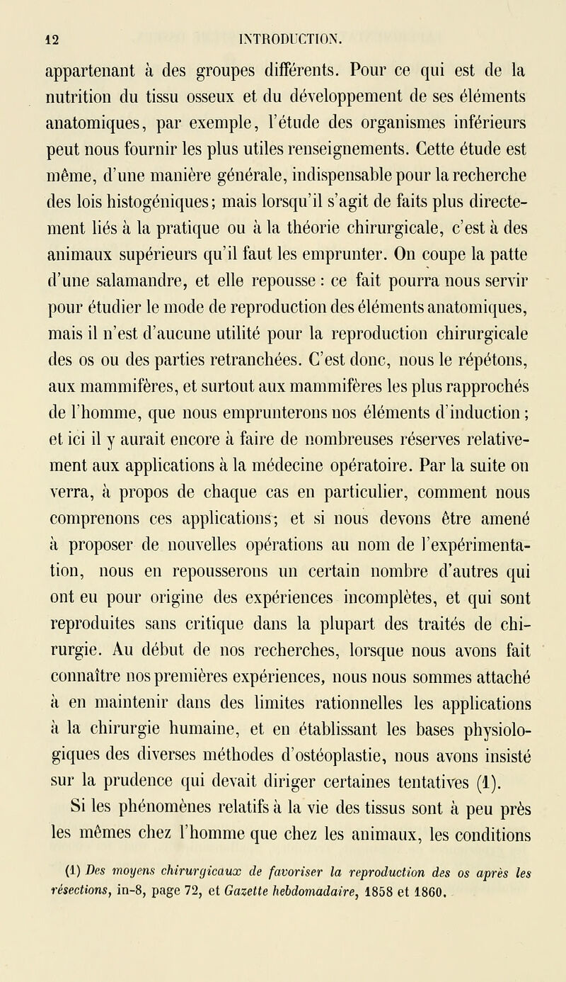 appartenant à des groupes différents. Pour ce qui est de la nutrition du tissu osseux et du développement de ses éléments anatomiques, par exemple, l'étude des organismes inférieurs peut nous fournir les plus utiles renseignements. Cette étude est même, d'une manière générale, indispensable pour la recherche des lois histogéniques ; mais lorsqu'il s'agit de faits plus directe- ment liés à la pratique ou à la théorie chirurgicale, c'est à des animaux supérieurs qu'il faut les emprunter. On coupe la patte d'une salamandre, et elle repousse : ce fait pourra nous servir pour étudier le mode de reproduction des éléments anatomiques, mais il n'est d'aucune utilité pour la reproduction chirurgicale des os ou des parties retranchées. C'est donc, nous le répétons, aux mammifères, et surtout aux mammifères les plus rapprochés de l'homme, que nous emprunterons nos éléments d'induction ; et ici il y aurait encore à faire de nombreuses réserves relative- ment aux applications à la médecine opératoire. Par la suite on verra, à propos de chaque cas en particulier, comment nous comprenons ces applications-, et si nous devons être amené à proposer de nouvelles opérations au nom de l'expérimenta- tion, nous en repousserons un certain nombre d'autres qui ont eu pour origine des expériences incomplètes, et qui sont reproduites sans critique dans la plupart des traités de chi- rurgie. Au début de nos recherches, lorsque nous avons fait connaître nos premières expériences, nous nous sommes attaché à en maintenir dans des limites rationnelles les applications à la chirurgie humaine, et en établissant les bases physiolo- giques des diverses méthodes d'ostéoplastie, nous avons insisté sur la prudence qui devait diriger certaines tentatives (1). Si les phénomènes relatifs à la vie des tissus sont à peu près les mêmes chez l'homme que chez les animaux, les conditions (1) Des moyens chirurgicaux de favoriser la reproduction des os après les résections, in-8, page 72, et Gazette hebdomadaire, 1858 et 1860.