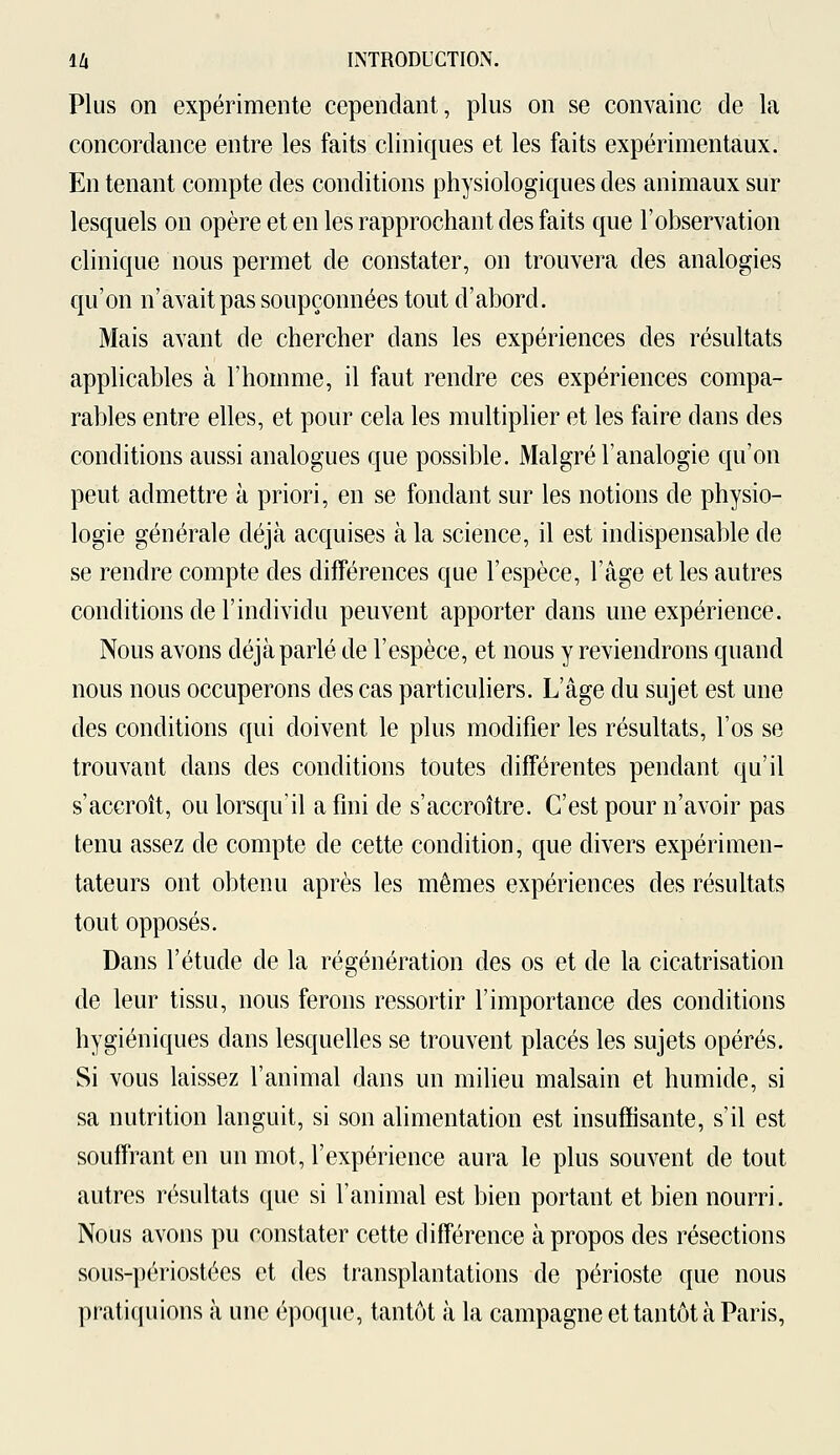 Plus on expérimente cependant, plus on se convainc de la concordance entre les faits cliniques et les faits expérimentaux. En tenant compte des conditions physiologiques des animaux sur lesquels on opère et en les rapprochant des faits que l'observation clinique nous permet de constater, on trouvera des analogies qu'on n'avait pas soupçonnées tout d'abord. Mais avant de chercher dans les expériences des résultats applicables à l'homme, il faut rendre ces expériences compa- rables entre elles, et pour cela les multiplier et les faire dans des conditions aussi analogues que possible. Malgré l'analogie qu'on peut admettre à priori, en se fondant sur les notions de physio- logie générale déjà acquises à la science, il est indispensable de se rendre compte des différences que l'espèce, l'âge et les autres conditions de l'individu peuvent apporter dans une expérience. Nous avons déjà parlé de l'espèce, et nous y reviendrons quand nous nous occuperons des cas particuliers. L'âge du sujet est une des conditions qui doivent le plus modifier les résultats, l'os se trouvant dans des conditions toutes différentes pendant qu'il s'accroît, ou lorsqu'il a fini de s'accroître. C'est pour n'avoir pas tenu assez de compte de cette condition, que divers expérimen- tateurs ont obtenu après les mêmes expériences des résultats tout opposés. Dans l'étude de la régénération des os et de la cicatrisation de leur tissu, nous ferons ressortir l'importance des conditions hygiéniques dans lesquelles se trouvent placés les sujets opérés. Si vous laissez l'animal dans un milieu malsain et humide, si sa nutrition languit, si son alimentation est insuffisante, s'il est souffrant en un mot, l'expérience aura le plus souvent de tout autres résultats que si l'animal est bien portant et bien nourri. Nous avons pu constater cette différence à propos des résections sous-périostées et des transplantations de périoste que nous pratiquions à une époque, tantôt à la campagne et tantôt à Paris,