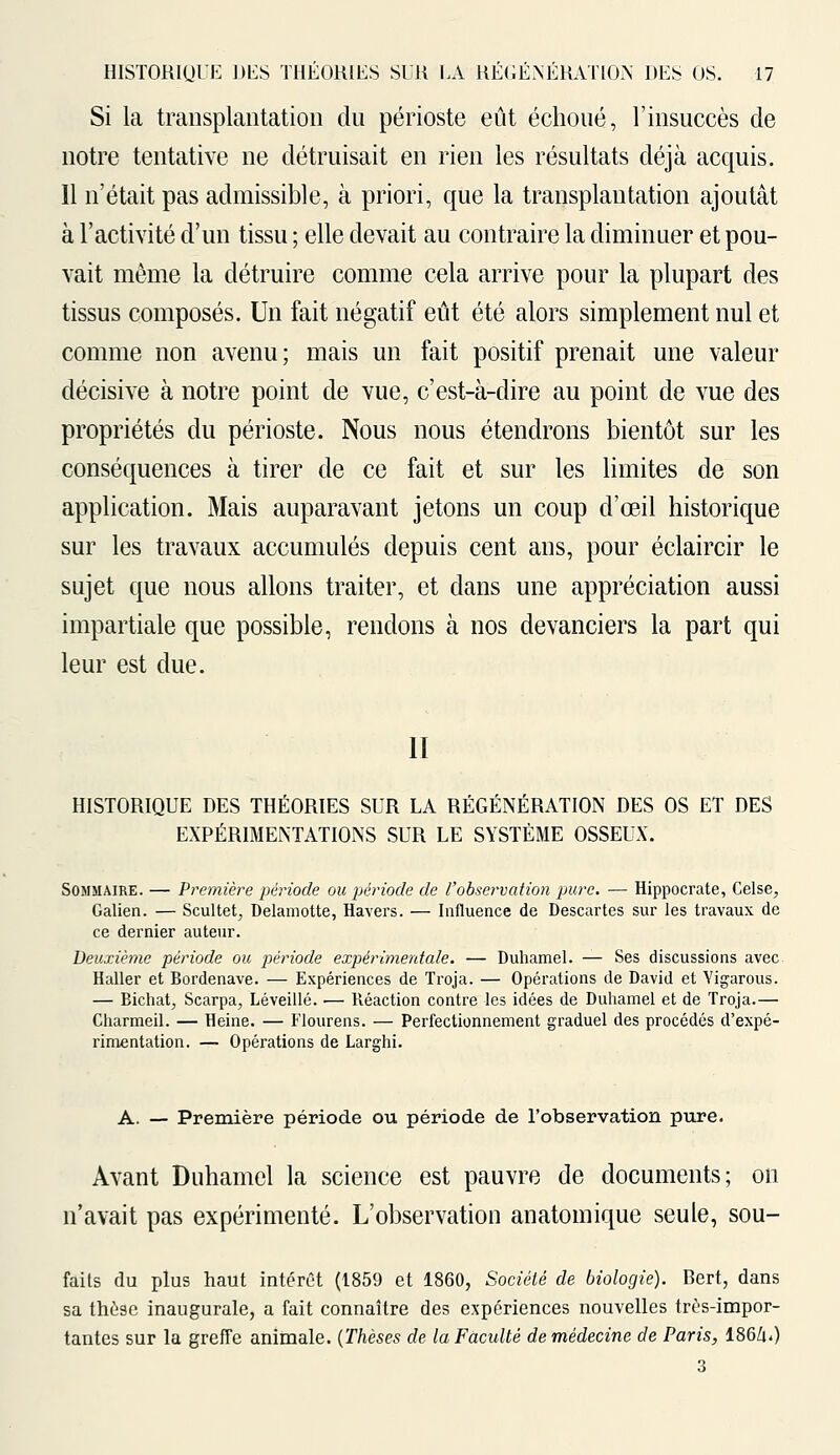 Si la transplantation du périoste eût échoué, l'insuccès de notre tentative ne détruisait en rien les résultats déjà acquis. Il n'était pas admissible, à priori, que la transplantation ajoutât à l'activité d'un tissu ; elle devait au contraire la diminuer et pou- vait même la détruire comme cela arrive pour la plupart des tissus composés. Un fait négatif eût été alors simplement nul et comme non avenu; mais un fait positif prenait une valeur décisive à notre point de vue, c'est-à-dire au point de vue des propriétés du périoste. Nous nous étendrons bientôt sur les conséquences à tirer de ce fait et sur les limites de son application. Mais auparavant jetons un coup d'oeil historique sur les travaux accumulés depuis cent ans, pour éclaircir le sujet que nous allons traiter, et dans une appréciation aussi impartiale que possible, rendons à nos devanciers la part qui leur est due. 11 HISTORIQUE DES THÉORIES SUR LA RÉGÉNÉRATION DES OS ET DES EXPÉRIMENTATIONS SUR LE SYSTÈME OSSEUX. Sommaire. — Première période ou période de l'observation pure. — Hippocrate, Celse, Galien. — Scultet, Delamotte, Havers. — Influence de Descartes sur les travaux de ce dernier auteur. Deuxième période ou période expérimentale. — Duhamel. — Ses discussions avec Haller et Bordenave. — Expériences de Troja. — Opérations de David et Yigarous. — Bichat; Scarpa; Léveillé. — Réaction contre les idées de Duhamel et de Troja.— Charmeil. — Heine. — Flourens. — Perfectionnement graduel des procédés d'expé- rimentation. — Opérations de Larghi. A. — Première période ou période de l'observation pure. Avant Duhamel la science est pauvre de documents; on n'avait pas expérimenté. L'observation anatomique seule, sou- faits du plus haut intérêt (1859 et 1860, Société de biologie). Bert, dans sa thèse inaugurale, a fait connaître des expériences nouvelles très-impor- tantes sur la greffe animale. (Thèses de la Faculté de médecine de Paris, 186/i.) 3