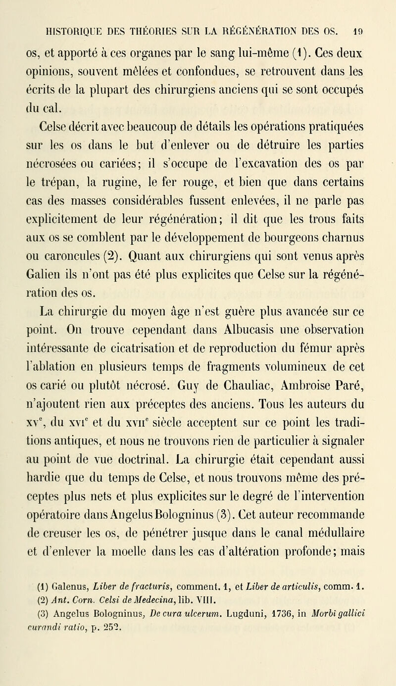 os, et apporté à ces organes par le sang lui-même (1). Ces deux opinions, souvent mêlées et confondues, se retrouvent dans les écrits de la plupart des chirurgiens anciens qui se sont occupés du cal. Celse décrit avec beaucoup de détails les opérations pratiquées sur les os dans le but d'enlever ou de détruire les parties nécrosées ou cariées ; il s'occupe de l'excavation des os par le trépan, la rugine, le fer rouge, et bien que dans certains cas des masses considérables fussent enlevées, il ne parle pas explicitement de leur régénération; il dit que les trous faits aux os se comblent par le développement de bourgeons charnus ou caroncules (2). Quant aux chirurgiens qui sont venus après Galien ils n'ont pas été plus explicites que Celse sur la régéné- ration des os. La chirurgie du moyen âge n'est guère plus avancée sur ce point. On trouve cependant dans Albucasis une observation intéressante de cicatrisation et de reproduction du fémur après rablation en plusieurs temps de fragments volumineux de cet os carié ou plutôt nécrosé. Guy de Chauliac, Ambroise Paré, n'ajoutent rien aux préceptes des anciens. Tous les auteurs du xve, du xvic et du xvne siècle acceptent sur ce point les tradi- tions antiques, et nous ne trouvons rien de particulier à signaler au point de vue doctrinal. La chirurgie était cependant aussi hardie que du temps de Celse, et nous trouvons même des pré- ceptes plus nets et plus explicites sur le degré de l'intervention opératoire dans Angélus Bologninus (3). Cet auteur recommande de creuser les os, de pénétrer jusque dans le canal médullaire et d'enlever la moelle dans les cas d'altération profonde; mais (1) Galenus, Liber de fracturis, comment. 1, et Liber de articulis, comm. 1. (2) Ânt. Corn. Celsi de Medecina, lib. VIII. (3) Angélus Bologninus, De cura ulcerum. Lugduni, 1736, in Morbi gallici curandi ratio, p. 252.