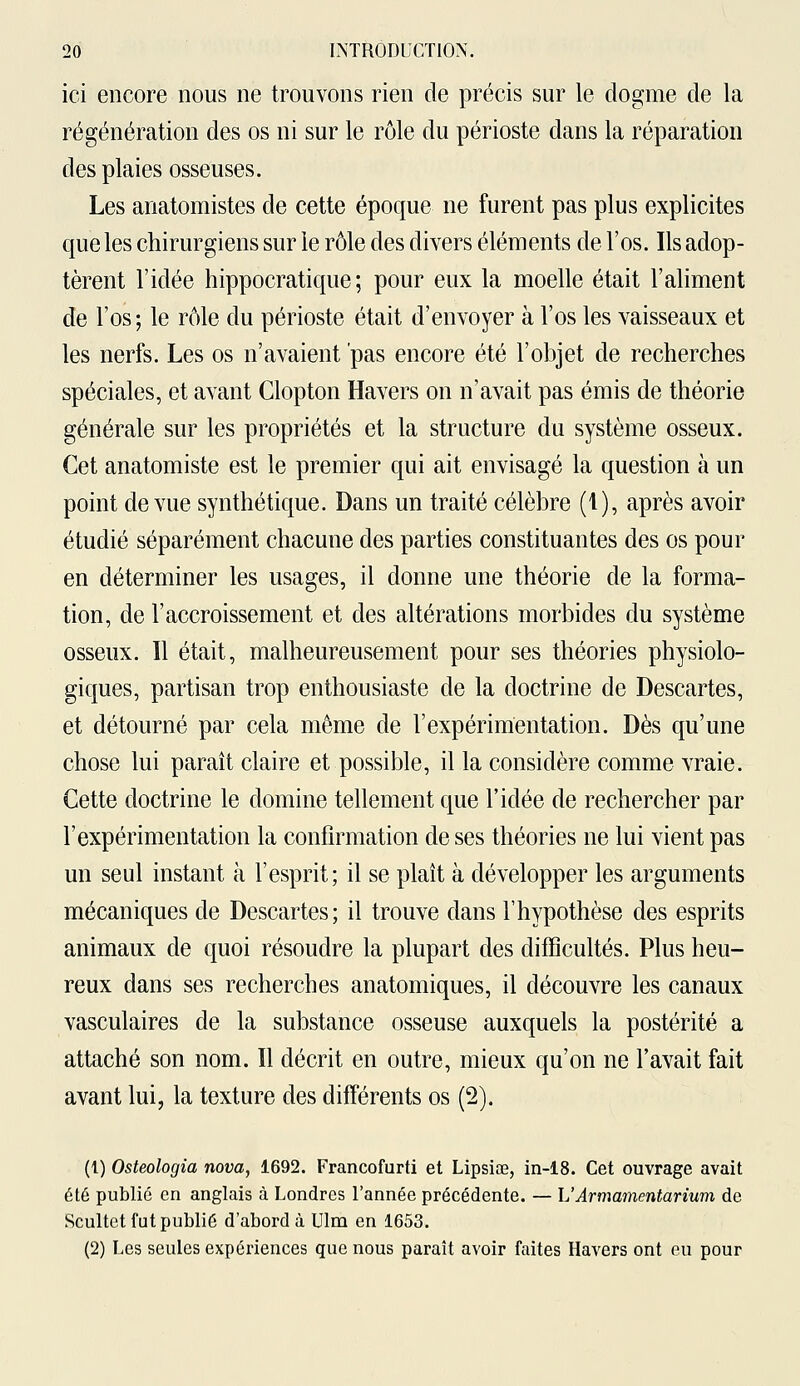 ici encore nous ne trouvons rien de précis sur le dogme de la régénération des os ni sur le rôle du périoste dans la réparation des plaies osseuses. Les anatomistes de cette époque ne furent pas plus explicites que les chirurgiens sur le rôle des divers éléments de l'os. Ils adop- tèrent l'idée hippocratique ; pour eux la moelle était l'aliment de l'os; le rôle du périoste était d'envoyer à l'os les vaisseaux et les nerfs. Les os n'avaient pas encore été l'objet de recherches spéciales, et avant Clopton Havers on n'avait pas émis de théorie générale sur les propriétés et la structure du système osseux. Cet anatomiste est le premier qui ait envisagé la question à un point de vue synthétique. Dans un traité célèbre (1), après avoir étudié séparément chacune des parties constituantes des os pour en déterminer les usages, il donne une théorie de la forma- tion, de l'accroissement et des altérations morbides du système osseux. Il était, malheureusement pour ses théories physiolo- giques, partisan trop enthousiaste de la doctrine de Descartes, et détourné par cela même de l'expérimentation. Dès qu'une chose lui paraît claire et possible, il la considère comme vraie. Cette doctrine le domine tellement que l'idée de rechercher par l'expérimentation la confirmation de ses théories ne lui vient pas un seul instant à l'esprit; il se plaît à développer les arguments mécaniques de Descartes; il trouve dans l'hypothèse des esprits animaux de quoi résoudre la plupart des difficultés. Plus heu- reux dans ses recherches anatomiques, il découvre les canaux vasculaires de la substance osseuse auxquels la postérité a attaché son nom. Il décrit en outre, mieux qu'on ne l'avait fait avant lui, la texture des différents os (2). (1) Osteologia nova, 1692. Francofurti et Lipsiœ, in-18. Cet ouvrage avait été publié en anglais à Londres l'année précédente. — L'Armamentarium de Scultet fut publié d'abord à Ulm en 1653. (2) Les seules expériences que nous paraît avoir faites Havers ont eu pour