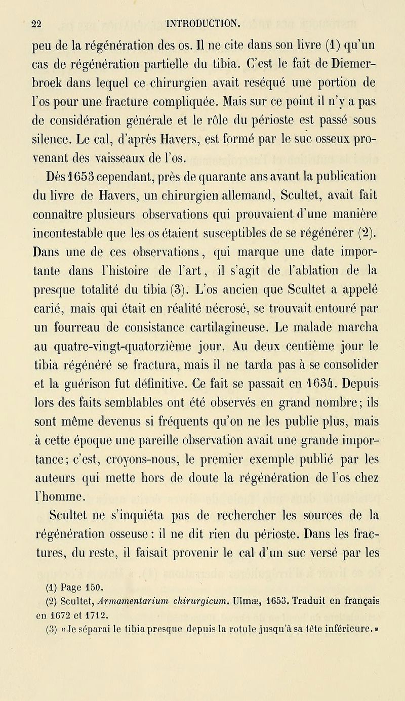 peu de la régénération des os. Il ne cite dans son livre (1) qu'un cas de régénération partielle du tibia. C'est le fait de Diemer- broek dans lequel ce chirurgien avait réséqué une portion de l'os pour une fracture compliquée. Mais sur ce point il n'y a pas de considération générale et le rôle du périoste est passé sous silence. Le cal, d'après Havers, est formé par le suc osseux pro- venant des vaisseaux de l'os. Dès 1653 cependant, près de quarante ans avant la publication du livre de Havers, un chirurgien allemand, Scultet, avait fait connaître plusieurs observations qui prouvaient d'une manière incontestable que les os étaient susceptibles de se régénérer (2). Dans une de ces observations, qui marque une date impor- tante dans l'histoire de l'art, il s'agit de l'ablation de la presque totalité du tibia (3). L'os ancien que Scultet a appelé carié, mais qui était en réalité nécrosé, se trouvait entouré par un fourreau de consistance cartilagineuse. Le malade marcha au quatre-vingt-quatorzième jour. Au deux centième jour le tibia régénéré se fractura, mais il ne tarda pas à se consolider et la guérison fut définitive. Ce fait se passait en 1636. Depuis lors des faits semblables ont été observés en grand nombre ; ils sont même devenus si fréquents qu'on ne les publie plus, mais à cette époque une pareille observation avait une grande impor- tance; c'est, croyons-nous, le premier exemple publié par les auteurs qui mette hors de doute la régénération de l'os chez l'homme. Scultet ne s'inquiéta pas de rechercher les sources de la régénération osseuse : il ne dit rien du périoste. Dans les frac- tures, du reste, il faisait provenir le cal d'un suc versé par les (1) Page 150. (2) Scultet, Àrmamentarium chirurgicum. Ulmae, 1653. Traduit en français en 1672 et 1712. (.'!) « Je séparai le tibia presque depuis la rotule jusqu'à sa tête inférieure. »