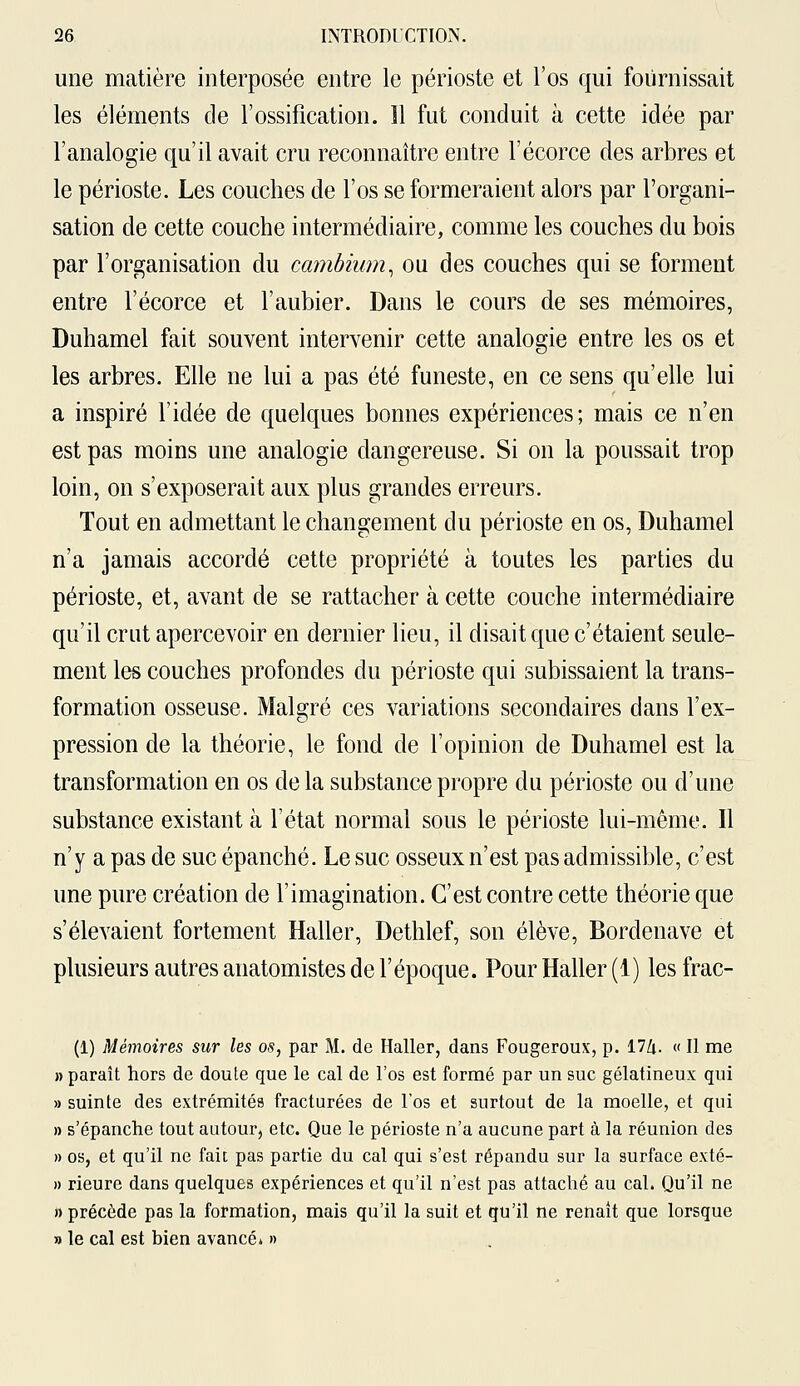 une matière interposée entre le périoste et l'os qui fournissait les éléments de l'ossification. 11 fut conduit à cette idée par l'analogie qu'il avait cru reconnaître entre l'écorce des arbres et le périoste. Les couches de l'os se formeraient alors par l'organi- sation de cette couche intermédiaire, comme les couches du bois par l'organisation du cambium, ou des couches qui se forment entre l'écorce et l'aubier. Dans le cours de ses mémoires, Duhamel fait souvent intervenir cette analogie entre les os et les arbres. Elle ne lui a pas été funeste, en ce sens qu'elle lui a inspiré l'idée de quelques bonnes expériences; mais ce n'en est pas moins une analogie dangereuse. Si on la poussait trop loin, on s'exposerait aux plus grandes erreurs. Tout en admettant le changement du périoste en os, Duhamel n'a jamais accordé cette propriété à toutes les parties du périoste, et, avant de se rattacher à cette couche intermédiaire qu'il crut apercevoir en dernier lieu, il disait que c'étaient seule- ment les couches profondes du périoste qui subissaient la trans- formation osseuse. Malgré ces variations secondaires dans l'ex- pression de la théorie, le fond de l'opinion de Duhamel est la transformation en os delà substance propre du périoste ou d'une substance existant à l'état normal sous le périoste lui-même. Il n'y a pas de suc épanché. Le suc osseux n'est pas admissible, c'est une pure création de l'imagination. C'est contre cette théorie que s'élevaient fortement Haller, Dethlef, son élève, Bordenave et plusieurs autres anatomistes de l'époque. Pour Haller (1) les frac- (1) Mémoires sur les os, par M. de Haller, dans Fougeroux, p. 17Zi. « Il me » paraît hors de doute que le cal de l'os est formé par un suc gélatineux qui » suinte des extrémités fracturées de l'os et surtout de la moelle, et qui » s'épanche tout autour, etc. Que le périoste n'a aucune part à la réunion des » os, et qu'il ne fait pas partie du cal qui s'est répandu sur la surface exté- » rieure dans quelques expériences et qu'il n'est pas attaché au cal. Qu'il ne n précède pas la formation, mais qu'il la suit et qu'il ne renaît que lorsque » le cal est bien avancé* »