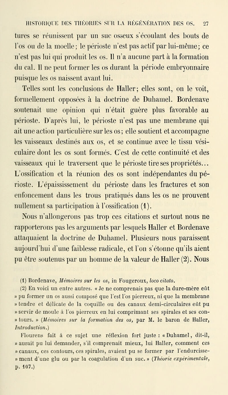 tures se réunissent par un suc osseux s'écoulant des bouts de l'os ou de la moelle; le périoste n'est pas actif par lui-même; ce n'est pas lui qui produit les os. Il n'a aucune part à la formation du cal. Il ne peut former les os durant la période embryonnaire puisque les os naissent avant lui. Telles sont les conclusions de Haller; elles sont, on le voit, formellement opposées à la doctrine de Duhamel. Bordenave soutenait une opinion qui n'était guère plus favorable au périoste. D'après lui, le périoste n'est pas une membrane qui ait une action particulière sur les os ; elle soutient et accompagne les vaisseaux destinés aux os, et se continue avec le tissu vési- culaire dont les os sont formés. C'est de cette continuité et des vaisseaux qui le traversent que le périoste tire ses propriétés... L'ossification et la réunion des os sont indépendantes du pé- rioste. L'épaississement du périoste dans les fractures et son enfoncement dans les trous pratiqués dans les os ne prouvent nullement sa participation à l'ossification (1). Nous n'allongerons pas trop ces citations et surtout nous ne rapporterons pas les arguments par lesquels Haller et Bordenave attaquaient la doctrine de Duhamel. Plusieurs nous paraissent aujourd'hui d'une faiblesse radicale, et l'on s'étonne qu'ils aient pu être soutenus par un homme de la valeur de Haller (2). Nous (1) Bordenave, Mémoires sur les os, in Fougeroux, loco citato. (2) En voici un enlre autres. « Je ne comprenais pas que la dure-mère eût » pu former un os aussi composé que l'est l'os pierreux, ni que la membrane » tendre et délicate de la coquille ou des canaux demi-circulaires eût pu » servir de moule à l'os pierreux en lui comprimant ses spirales et ses con- » tours. » (Mémoires sur la formation des os, par M. le baron de Haller, Introduction.) Flourens fait à ce sujet une réflexion fort juste: «Duhamel, dit-il, » aurait pu lui demander, s'il comprenait mieux, lui Haller, comment ces » canaux, ces contours, ces spirales, avaient pu se former par l'endurcisse- » ment d'une glu ou par la coagulation d'un suc. » (Théorie expérimentale, p. 107.)