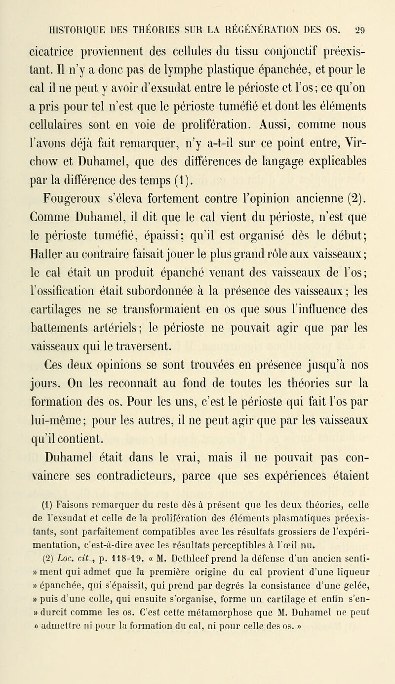 cicatrice proviennent des cellules du tissu conjonctif préexis- tant. Il n'y a donc pas de lymphe plastique épanchée, et pour le cal il ne peut y avoir d'exsudât entre le périoste et l'os; ce qu'on a pris pour tel n'est que le périoste tuméfié et dont les éléments cellulaires sont en voie de prolifération. Aussi, comme nous l'avons déjà fait remarquer, n'y a-t-il sur ce point entre, Vir- chow et Duhamel, que des différences de langage explicables par la différence des temps (t). Fougeroux s'éleva fortement contre l'opinion ancienne (2). Comme Duhamel, il dit que le cal vient du périoste, n'est que le périoste tuméfié, épaissi: qu'il est organisé dès le début; Haller au contraire faisait jouer le plus grand rôle aux vaisseaux ; le cal était un produit épanché venant des vaisseaux de l'os; rossification était subordonnée à la présence des vaisseaux ; les cartilages ne se transformaient en os que sous l'influence des battements artériels; le périoste ne pouvait agir que par les vaisseaux qui le traversent. Ces deux opinions se sont trouvées en présence jusqu'à nos jours. On les reconnaît au fond de toutes les théories sur la formation des os„ Pour les uns, c'est le périoste qui fait l'os par lui-même; pour les autres, il ne peut agir que par les vaisseaux qu'il contient. Duhamel était dans le vrai, mais il ne pouvait pas con- vaincre ses contradicteurs, parce que ses expériences étaient (1) Faisons remarquer du reste dès à présent que les deux théories, celle de l'exsudat et celle de la prolifération des éléments plasmatiques préexis- tants, sont parfaitement compatibles avec les résultats grossiers de l'expéri- mentation, c'est-à-dire avec les résultats perceptibles à l'œil nu. (2) hoc. cit., p. 118-19. « M. Dethleef prend la défense d'un ancien senti- » ment qui admet que la première origine du cal provient d'une liqueur » épanchée, qui s'épaissit, qui prend par degrés la consistance d'une gelée, » puis d'une colle, qui ensuite s'organise, forme un cartilage et enfin s'en- » durcit comme les os. C'est cette métamorphose que M. Duhamel ne peut » admettre ni pour la formation du cal, ni pour celle des os. »