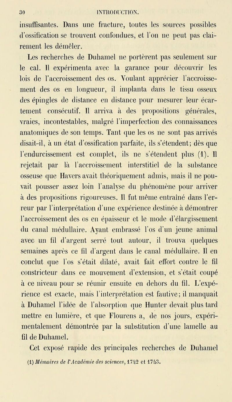 insuffisantes. Dans une fracture, toutes les sources possibles d'ossification se trouvent confondues, et l'on ne peut pas clai- rement les démêler. Les recherches de Duhamel ne portèrent pas seulement sur le cal. Il expérimenta avec la garance pour découvrir les lois de l'accroissement des os. Voulant apprécier l'accroisse- ment des os en longueur, il implanta dans le tissu osseux des épingles de distance en distance pour mesurer leur écar- tement consécutif. Il arriva à des propositions générales, vraies, incontestables, malgré l'imperfection des connaissances anatomiques de son temps. Tant que les os ne sont pas arrivés disait-il, à un état d'ossification parfaite, ils s'étendent; dès que l'endurcissement est complet, ils ne s'étendent plus (1). Il rejetait par là l'accroissement interstitiel de la substance osseuse que Havers avait théoriquement admis, mais il ne pou- vait pousser assez loin l'analyse du phénomène pour arriver à des propositions rigoureuses. Il fut même entraîné dans l'er- reur par l'interprétation d'une expérience destinée à démontrer l'accroissement des os en épaisseur et le mode d'élargissement du canal médullaire. Ayant embrassé l'os d'un jeune animal avec un fil d'argent serré tout autour, il trouva quelques semaines après ce fil d'argent dans le canal médullaire. Il en conclut que l'os s'était dilaté, avait fait effort contre le fil constricteur dans ce mouvement d'extension, et s'était coupé à ce niveau pour se réunir ensuite en dehors du fil. L'expé- rience est exacte, mais l'interprétation est fautive; il manquait à Duhamel l'idée de l'absorption que Hunter devait plus tard mettre en lumière, et que Flourens a, de nos jours, expéri- mentalement démontrée par la substitution d'une lamelle au fil de Duhamel. Cet exposé rapide des principales recherches de Duhamel (1) Mémoires de F Académie des sciences, 17/(2 et 17/i3.