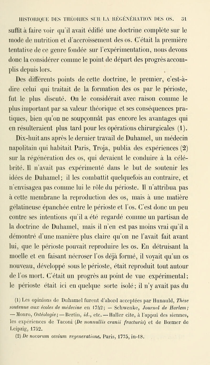 suffit à faire voir qu'il avait édifié une doctrine complète sur le mode de nutrition et d'accroissement des os. C'était la première tentative de ce genre fondée sur l'expérimentation, nous devons donc la considérer comme le point de départ des progrès accom- plis depuis lors. Des différents points de cette doctrine, le premier, c'est-à- dire celui qui traitait de la formation des os par le périoste, fut le plus discuté. On le considérait avec raison comme le plus important par sa valeur théorique et ses conséquences pra- tiques, bien qu'on ne soupçonnât pas encore les avantages qui en résulteraient plus tard pour les opérations chirurgicales (1). Dix-huit ans après le dernier travail de Duhamel, un médecin napolitain qui habitait Paris, Troja, publia des expériences (2) sur la régénération des os, qui devaient le conduire à la célé- brité. Il n'avait pas expérimenté dans le but de soutenir les idées de Duhamel; il les combattit quelquefois au contraire, et n'envisagea pas comme lui le rôle du périoste. 11 n'attribua pas à cette membrane la reproduction des os, mais à une matière gélatineuse épanchée entre le périoste et l'os. C'est donc un peu contre ses intentions qu'il a été regardé comme un partisan de la doctrine de Duhamel, mais il n'en est pas moins vrai qu'il a démontré d'une manière plus claire qu'on ne l'avait fait avant lui, que le périoste pouvait reproduire les os. En détruisant la moelle et en faisant nécroser l'os déjà formé, il voyait qu'un os nouveau, développé sous le périoste, était reproduit tout autour de l'os mort. C'était un progrès au point de vue expérimental; le périoste était ici en quelque sorte isolé ; il n'y avait pas du (1) Les opinions de Duhamel furent d'abord acceptées par Hunauld, Thèse soutenue aux écoles de médecine en 17/12; — Schwenke, Journal de Harlem; — Monro, Ostéologie; — Bertin, id., etc. — Haller cite, à l'appui des siennes, les expériences de Taconi {De nonnullis cranii fracturis) et de Bœmer de Leipzig, 1752. (2) De novorum ossium regeneratione. Paris, 1775, in-18.