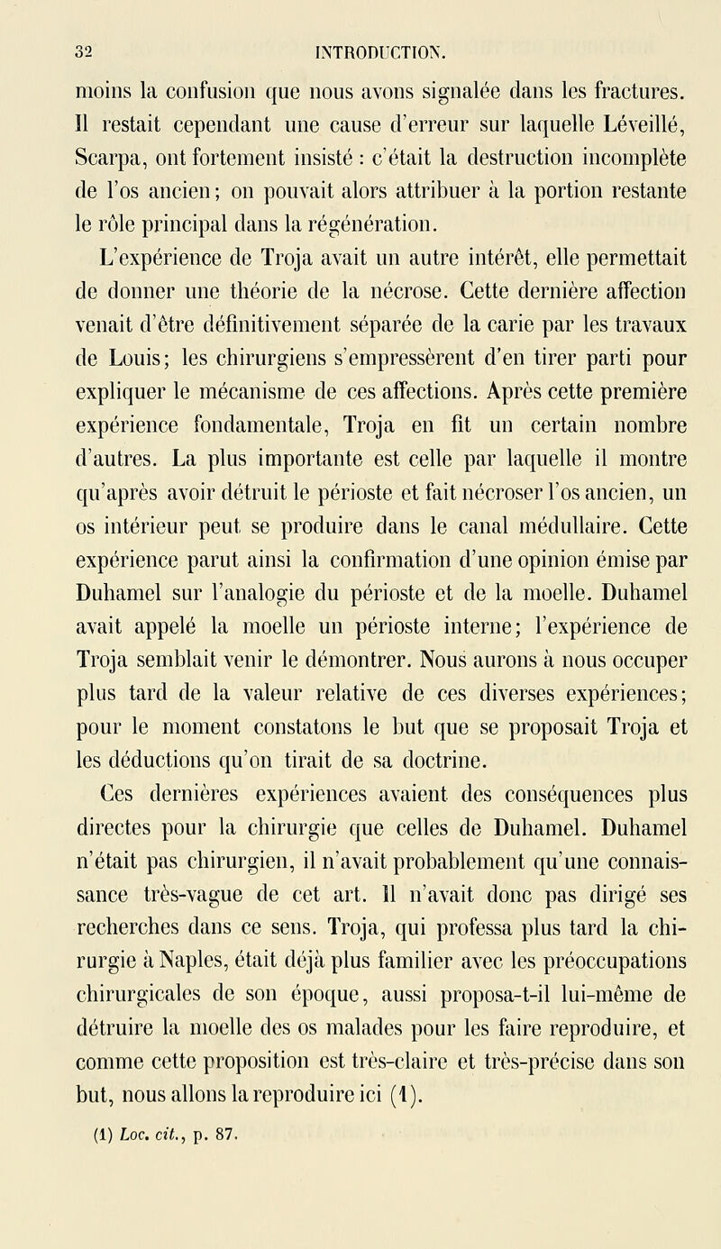 moins la confusion que nous avons signalée dans les fractures. Il restait cependant une cause d'erreur sur laquelle Lé veillé, Scarpa, ont fortement insisté : c'était la destruction incomplète de l'os ancien ; on pouvait alors attribuer à la portion restante le rôle principal dans la régénération. L'expérience de Troja avait un autre intérêt, elle permettait de donner une théorie de la nécrose. Cette dernière affection venait d'être définitivement séparée de la carie par les travaux de Louis; les chirurgiens s'empressèrent d'en tirer parti pour expliquer le mécanisme de ces affections. Après cette première expérience fondamentale, Troja en fit un certain nombre d'autres. La plus importante est celle par laquelle il montre qu'après avoir détruit le périoste et fait nécroser l'os ancien, un os intérieur peut se produire dans le canal médullaire. Cette expérience parut ainsi la confirmation d'une opinion émise par Duhamel sur l'analogie du périoste et de la moelle. Duhamel avait appelé la moelle un périoste interne; l'expérience de Troja semblait venir le démontrer. Nous aurons à nous occuper plus tard de la valeur relative de ces diverses expériences; pour le moment constatons le but que se proposait Troja et les déductions qu'on tirait de sa doctrine. Ces dernières expériences avaient des conséquences plus directes pour la chirurgie que celles de Duhamel. Duhamel n'était pas chirurgien, il n'avait probablement qu'une connais- sance très-vague de cet art. 11 n'avait donc pas dirigé ses recherches dans ce sens. Troja, qui professa plus tard la chi- rurgie à Naples, était déjà plus familier avec les préoccupations chirurgicales de son époque, aussi proposa-t-il lui-même de détruire la moelle des os malades pour les faire reproduire, et comme cette proposition est très-claire et très-précise dans son but, nous allons la reproduire ici (1).