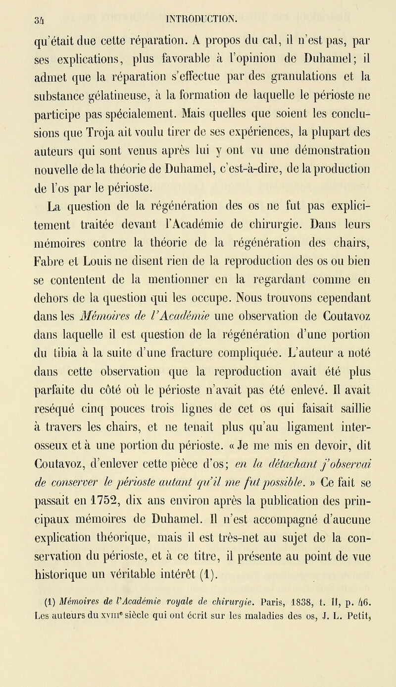 qu'était due cette réparation. À propos du cal, il n'est pas, par ses explications, plus favorable à l'opinion de Duhamel; il admet que la réparation s'effectue par des granulations et la substance gélatineuse, à la formation de laquelle le périoste ne participe pas spécialement. Mais quelles que soient les conclu- sions que Troja ait voulu tirer de ses expériences, la plupart des auteurs qui sont venus après lui y ont vu une démonstration nouvelle delà théorie de Duhamel, c'est-à-dire, de la production de l'os par le périoste. La question de la régénération des os ne fut pas explici- tement traitée devant l'Académie de chirurgie. Dans leurs mémoires contre la théorie de la régénération des chairs, Fabre et Louis ne disent rien de la reproduction des os ou bien se contentent de la mentionner en la regardant comme en dehors de la question qui les occupe. Nous trouvons cependant dans les Mémoires de l'Académie une observation de Coutavoz dans laquelle il est question de la régénération d'une portion du tibia à la suite d'une fracture compliquée. L'auteur a noté dans cette observation que la reproduction avait été plus parfaite du côté où le périoste n'avait pas été enlevé. Il avait réséqué cinq pouces trois lignes de cet os qui faisait saillie à travers les chairs, et ne tenait plus qu'au ligament inter- osseux et à une portion du périoste. « Je me mis en devoir, dit Coutavoz, d'enlever cette pièce d'os; en la détachant j'observai de conserver le périoste autant qu'il me fut possible. » Ce fait se passait en 1752, dix ans environ après la publication des prin- cipaux mémoires de Duhamel. Il n'est accompagné d'aucune explication théorique, mais il est très-net au sujet de la con- servation du périoste, et à ce titre, il présente au point de vue historique un véritable intérêt (1). (1) Mémoires de VAcadémie vocale de chirurgie. Paris, 1838, t. II, p. àG. Les auleurs du xvme siècle qui ont écrit sur les maladies des os, J. L. Petit,