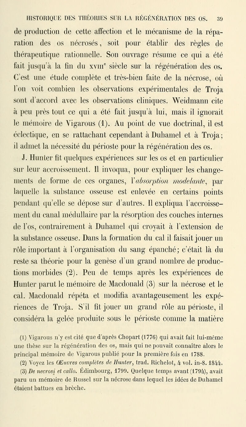 de production de cette affection et le mécanisme de la répa- ration des os nécrosés, soit pour établir des règles de thérapeutique rationnelle. Son ouvrage résume ce qui a été fait jusqu'à la fin du xvme siècle sur la régénération des os. C'est une étude complète et très-bien faite de la nécrose, où l'on voit combien les observations expérimentales de Troja sont d'accord avec les observations cliniques. Weidmann cite à peu près tout ce qui a été fait jusqu'à lui, mais il ignorait le mémoire de Vigarous (i). Au point de vue doctrinal, il est éclectique, en se rattachant cependant à Duhamel et à Troja; il admet la nécessité du périoste pour la régénération des os. J. Hunter fit quelques expériences sur les os et en particulier sur leur accroissement. Il invoqua, pour expliquer les change- ments de forme de ces organes, Y absorption modelante, par laquelle la substance osseuse est enlevée en certains points pendant qu'elle se dépose sur d'autres. Il expliqua l'accroisse- ment du canal médullaire par la résorption des couches internes de l'os, contrairement à Duhamel qui croyait à l'extension de la substance osseuse. Dans la formation du cal il faisait jouer un rôle important à l'organisation du sang épanché; c'était là du reste sa théorie pour la genèse d'un grand nombre de produc- tions morbides (2). Peu de temps après les expériences de Hunter parut le mémoire de Macdonald (3) sur la nécrose et le cal. Macdonald répéta et modifia avantageusement les expé- riences de Troja. S'il fit jouer un grand rôle au périoste, il considéra la gelée produite sous le périoste comme la matière (1) Vigarous n'y est cité que d'après Chopart (1776) qui avait fait lui-même une thèse sur la régénération des os, mais qui ne pouvait connaître alors le principal mémoire de Vigarous publié pour la première fois en 1788. (2) Voyez les Œuvres complètes de Hunter, trad. Richelot, à vol. in-8.184/i. (3) De necrosi et callo. Edimbourg, 1799. Quelque temps avant (1794), avait paru un mémoire de Russel sur la nécrose dans lequel les idées de Duhamel étaient battues en brèche.