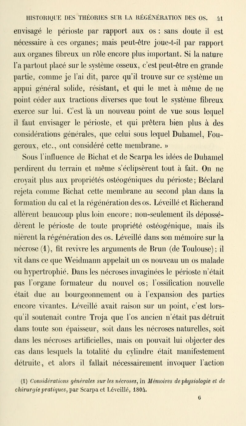 envisagé le périoste par rapport aux os : sans doute il est nécessaire à ces organes; mais peut-être joue-t-il par rapport aux organes fibreux un rôle encore plus important. Si la nature l'a partout placé sur le système osseux, c'est peut-être en grande partie, comme je l'ai dit, parce qu'il trouve sur ce système un appui général solide, résistant, et qui le met à même de ne point céder aux tractions diverses que tout le système fibreux exerce sur lui. C'est là un nouveau point de vue sous lequel il faut envisager le périoste, et qui prêtera bien plus à des considérations générales, que celui sous lequel Duhamel, Fou-- geroux, etc., ont considéré cette membrane. » Sous l'influence de Bichat et de Scarpa les idées de Duhamel perdirent du terrain et même s'éclipsèrent tout à fait. On ne croyait plus aux propriétés ostéogéniques du périoste ; Béclard rejeta comme Bichat cette membrane au second plan dans la formation du cal et la régénération des os. Lé veillé et Bicherand allèrent beaucoup plus loin encore ; non-seulement ils dépossé- dèrent le périoste de toute propriété ostéogénique, mais ils nièrent la régénération des os. Léveillé dans son mémoire sur la nécrose (1), fit revivre les arguments de Brun (de Toulouse) ; il vit dans ce que Weidmann appelait un os nouveau un os malade ou hypertrophié. Dans les nécroses invaginées le périoste n'était pas l'organe formateur du nouvel os; l'ossification nouvelle était due au bourgeonnement ou à l'expansion des parties encore vivantes. Léveillé avait raison sur un point, c'est lors- qu'il soutenait contre Troja que l'os ancien n'était pas détruit dans toute son épaisseur, soit dans les nécroses naturelles, soit dans les nécroses artificielles, mais on pouvait lui objecter des cas dans lesquels la totalité du cylindre était manifestement détruite, et alors il fallait nécessairement invoquer l'action (1) Considérations générales sur les nécroses, in Mémoires de physiologie et de chirurgie pratiques, par Scarpa et Léveillé, 1804. G