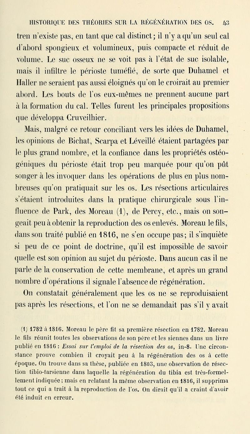 tren n'existe pas, en tant que cal distinct ; il n'y a qu'un seul cal d'abord spongieux et volumineux, puis compacte et réduit de volume. Le suc osseux ne se voit pas à l'état de suc isolable, mais il infiltre le périoste tuméfié, de sorte que Duhamel et Haller ne seraient pas aussi éloignés qu'on le croirait au premier abord. Les bouts de l'os eux-mêmes ne prennent aucune part à la formation du cal. Telles furent les principales propositions que développa Cruveilhier. Mais, malgré ce retour conciliant vers les idées de Duhamel, les opinions de Bichat, Scarpa et Lé veillé étaient partagées par le plus grand nombre, et la confiance dans les propriétés ostéo- géniques du périoste était trop peu marquée pour qu'on pût songer à les invoquer dans les opérations de plus en plus nom- breuses qu'on pratiquait sur les os. Les résections articulaires s'étaient introduites dans la pratique chirurgicale sous l'in- fluence de Park, des Moreau (1), de Fercy, etc., mais on son- geait peu à obtenir la reproduction des os enlevés. Moreau le fils, dans son traité publié en 4816, ne s'en occupe pas; il s'inquiète si peu de ce point de doctrine, qu'il est impossible de savoir quelle est son opinion au sujet du périoste. Dans aucun cas il ne parle de la conservation de cette membrane, et après un grand nombre d'opérations il signale l'absence de régénération. On constatait généralement que les os ne se reproduisaient pas après les résections, et l'on ne se demandait pas s'il y avait (1) 1782 à 1816. Moreau le père fit sa première résection en 1782. Moreau le fils réunit toutes les observations de son père et les siennes dans un livre publié en 1816 : Essai sur l'emploi de la résection des os, in-8. Une circon- stance prouve combien il croyait peu à la régénération des os à cette époque. On trouve dans sa thèse, publiée en 180.3, une observation de résec- tion tibio-tarsienne dans laquelle la régénération du tibia est très-formel- lement indiquée ; mais en relatant la même observation en 1816, il supprima tout ce qui a trait à la reproduction de l'os. On dirait qu'il a craint d'avoir été induit on erreur.