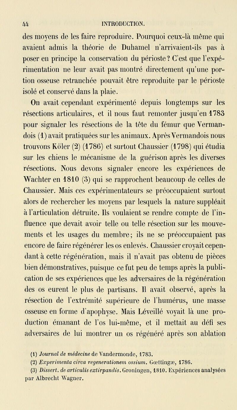 des moyens de les faire reproduire. Pourquoi ceux-là même qui avaient admis la théorie de Duhamel n'arrivaient-ils pas à poser en principe la conservation du périoste? C'est que l'expé- rimentation ne leur avait pas montré directement qu'une por- tion osseuse retranchée pouvait être reproduite par le périoste isolé et conservé dans la plaie. On avait cependant expérimenté depuis longtemps sur les résections articulaires, et il nous faut remonter jusqu'en 1783 pour signaler les résections de la tête du fémur que Verman- dois (1) avait pratiquées sur les animaux. Après Vermandois nous trouvons Roler (2) (1786) et surtout Ghaussier (1798) qui étudia sur les chiens le mécanisme de la guérison après les diverses résections. Nous devons signaler encore les expériences de Wachter en 1810 (3) qui se rapprochent beaucoup de celles de Ghaussier. Mais ces expérimentateurs se préoccupaient surtout alors de rechercher les moyens par lesquels la nature suppléait à l'articulation détruite. Ils voulaient se rendre compte de l'in- fluence que devait avoir telle ou telle résection sur les mouve- ments et les usages du membre; ils ne se préoccupaient pas encore de faire régénérer les os enlevés. Ghaussier croyait cepen- dant à cette régénération, mais il n'avait pas obtenu de pièces bien démonstratives, puisque ce fut peu de temps après la publi- cation de ses expériences que les adversaires de la régénération des os eurent le plus de partisans. Il avait observé, après la résection de l'extrémité supérieure de l'humérus, une masse osseuse en forme d'apophyse. Mais Lé veillé voyait là une pro- duction émanant de l'os lui-même, et il mettait au défi ses adversaires de lui montrer un os régénéré après son ablation (1) Journal de médecine de Vandermonde, 1783. (2) Expérimenta circa regenerationem ossium. Gœttingœ, 1786. (3) Dissert, de articulis extirpandis. Groningen, 1810. Expériences analysées par Albrecht Wagner.