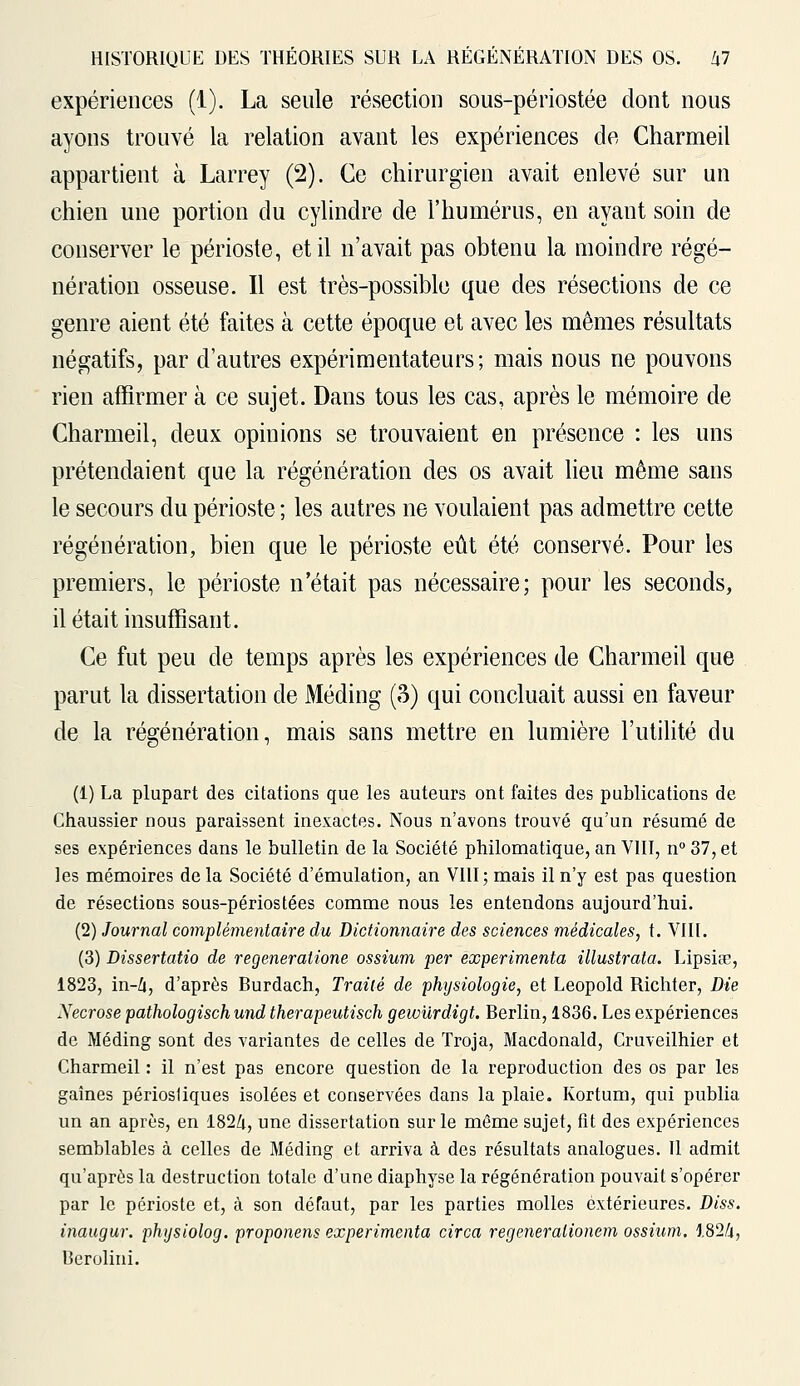 expériences (1). La seule résection sous-périostée dont nous ayons trouvé la relation avant les expériences de Charmeil appartient à Larrey (2). Ce chirurgien avait enlevé sur un chien une portion du cylindre de l'humérus, en ayant soin de conserver le périoste, et il n'avait pas obtenu la moindre régé- nération osseuse. Il est très-possible que des résections de ce genre aient été faites à cette époque et avec les mêmes résultats négatifs, par d'autres expérimentateurs; mais nous ne pouvons rien affirmer à ce sujet. Dans tous les cas, après le mémoire de Charmeil, deux opinions se trouvaient en présence : les uns prétendaient que la régénération des os avait lieu même sans le secours du périoste ; les autres ne voulaient pas admettre cette régénération, bien que le périoste eût été conservé. Pour les premiers, le périoste n'était pas nécessaire; pour les seconds, il était insuffisant. Ce fut peu de temps après les expériences de Charmeil que parut la dissertation de Méding (3) qui concluait aussi en faveur de la régénération, mais sans mettre en lumière l'utilité du (1) La plupart des citations que les auteurs ont faites des publications de Chaussier nous paraissent inexactes. Nous n'avons trouvé qu'un résumé de ses expériences dans le bulletin de la Société philomatique, an VIII, n° 37, et les mémoires de la Société d'émulation, an VIII; mais il n'y est pas question de résections sous-périostées comme nous les entendons aujourd'hui. (2) Journal complémentaire du Dictionnaire des sciences médicales, t. VIII. (3) Dissertatio de regeneratione ossium per expérimenta illustrata. Lipsiœ, 1823, in-4, d'après Burdach, Traité de physiologie, et Leopold Richter, Die Nécrose pathologisch und therapeutisch gewurdigt. Berlin, 1836. Les expériences de Méding sont des variantes de celles de Troja, Macdonald, Cruveilhier et Charmeil : il n'est pas encore question de la reproduction des os par les gaines périosliques isolées et conservées dans la plaie. Kortum, qui publia un an après, en 1824, une dissertation sur le même sujet, fit des expériences semblables à celles de Méding et arriva à des résultats analogues. Il admit qu'après la destruction totale d'une diaphyse la régénération pouvait s'opérer par le périoste et, à son défaut, par les parties molles extérieures. Diss. inaugur. physiolog. proponens expérimenta circa regeneralionem ossium. 1824, Berolini.