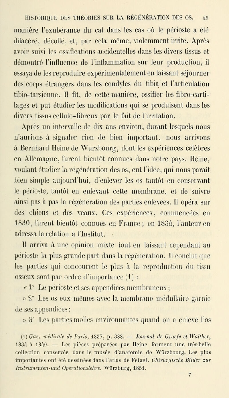 manière l'exubérance du cal dans les cas où le périoste a été dilacéré, décollé, et, par cela même, violemment irrité. Après avoir suivi les ossifications accidentelles dans les divers tissus et démontré l'influence de l'inflammation sur leur production, il essaya de les reproduire expérimentalement en laissant séjourner des corps étrangers dans les condyles du tibia et l'articulation tibio-tarsienne. Il fit, de cette manière, ossifier les fibro-carti- lages et put étudier les modifications qui se produisent dans les divers tissus cellulo-fibreux par le fait de l'irritation. Après un intervalle de dix ans environ, durant lesquels nous n'aurions à signaler rien de bien important, nous arrivons à Bernhard Heine de Wurzbourg, dont les expériences célèbres en Allemagne, furent bientôt connues dans notre pays. Heine, voulant étudier la régénération des os, eut l'idée, qui nous paraît bien simple aujourd'hui, d'enlever les os tantôt en conservant le périoste, tantôt en enlevant cette membrane, et de suivre ainsi pas à pas la régénération des parties enlevées. ïl opéra sur des chiens et des veaux. Ces expériences, commencées en 18o0, furent bientôt connues en France; en 183ft, l'auteur en adressa la relation à l'Institut. - Il arriva à une opinion mixte tout en laissant cependant au périoste la plus grande part dans la régénération. Il conclut que les parties qui concourent le plus à la reproduction du tissu osseux sont par ordre d'importance (1) : « 1° Le périoste et ses appendices membraneux ; » 2° Les os eux-mêmes avec la membrane médullaire garnie de ses appendices; » o° Les parties molles environnantes quand on a enlevé l'os (i) Gaz. médicale de Paris, 1837, p. 388. — Journal de Graefe et Walther, 1834 à 1840. — Les pièces préparées par Heine forment une très-belle collection conservée dans le musée d'anatomie de Wurzbourg. Les plus importantes ont été dessinées dans l'atlas de Feigel. Chirurgische Bilder zur Instrumenten-und Operationslehre. Wùrzburg, 1851. 7