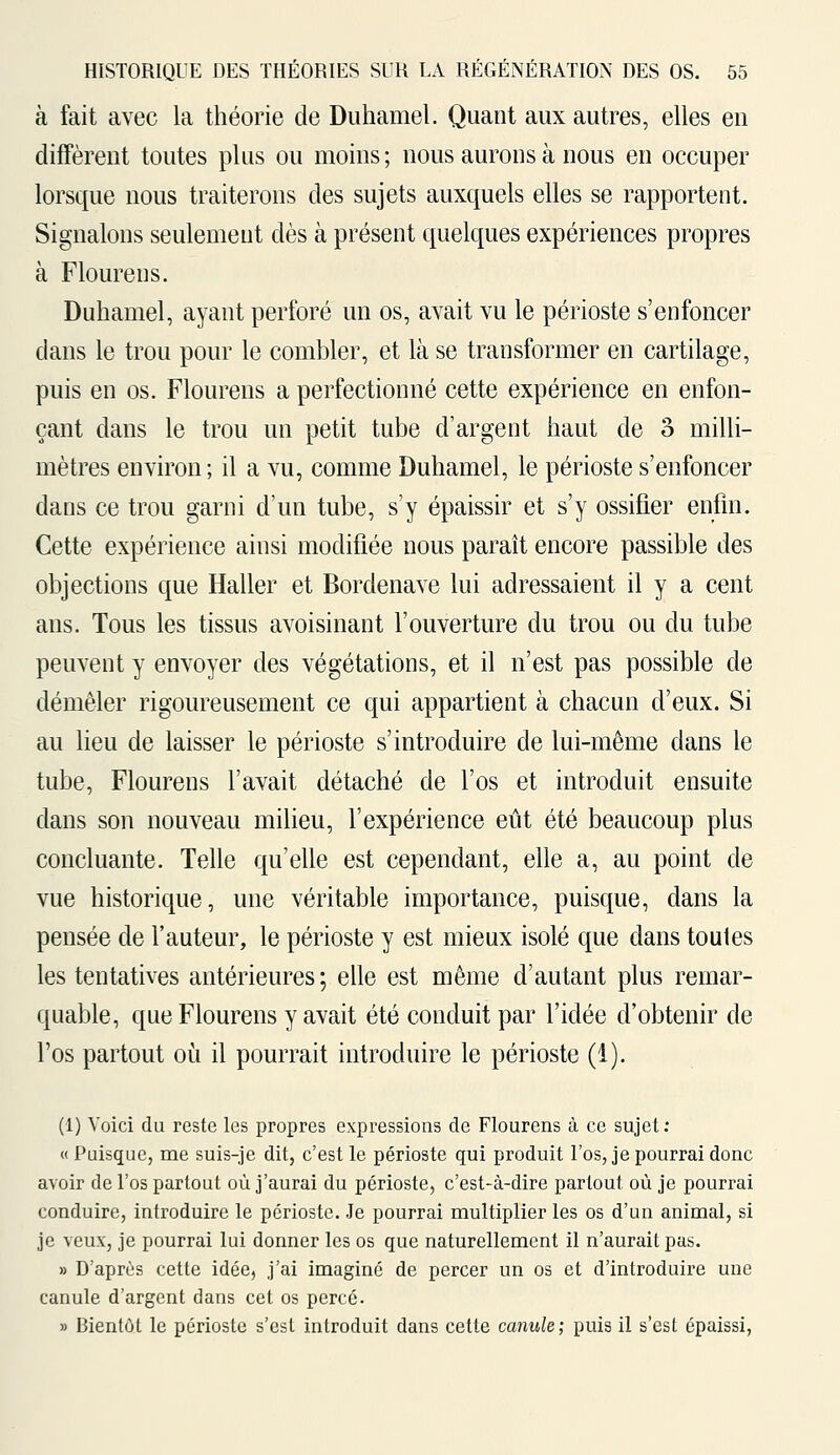 à fait avec la théorie de Duhamel. Quant aux autres, elles en diffèrent toutes plus ou moins; nous aurons à nous en occuper lorsque nous traiterons des sujets auxquels elles se rapportent. Signalons seulement dès à présent quelques expériences propres à Flourens. Duhamel, ayant perforé un os, avait vu le périoste s'enfoncer clans le trou pour le combler, et là se transformer en cartilage, puis en os. Flourens a perfectionné cette expérience en enfon- çant dans le trou un petit tube d'argent haut de o milli- mètres environ ; il a vu, comme Duhamel, le périoste s'enfoncer dans ce trou garni d'un tube, s'y épaissir et s'y ossifier enfin. Cette expérience ainsi modifiée nous paraît encore passible des objections que Haller et Bordenave lui adressaient il y a cent ans. Tous les tissus avoisinant l'ouverture du trou ou du tube peuvent y envoyer des végétations, et il n'est pas possible de démêler rigoureusement ce qui appartient à chacun d'eux. Si au lieu de laisser le périoste s'introduire de lui-même dans le tube, Flourens l'avait détaché de l'os et introduit ensuite dans son nouveau milieu, l'expérience eût été beaucoup plus concluante. Telle qu'elle est cependant, elle a, au point de vue historique, une véritable importance, puisque, dans la pensée de l'auteur, le périoste y est mieux isolé que dans toutes les tentatives antérieures ; elle est même d'autant plus remar- quable, que Flourens y avait été conduit par l'idée d'obtenir de l'os partout où il pourrait introduire le périoste (1). (1) Voici du reste les propres expressions de Flourens à ce sujet: « Puisque, me suis-je dit, c'est le périoste qui produit l'os, je pourrai donc avoir de l'os partout où j'aurai du périoste, c'est-à-dire partout où je pourrai conduire, introduire le périoste. Je pourrai multiplier les os d'un animal, si je veux, je pourrai lui donner les os que naturellement il n'aurait pas. » D'après cette idée, j'ai imaginé de percer un os et d'introduire une canule d'argent dans cet os percé. » Bientôt le périoste s'est introduit dans cette canule; puis il s'est épaissi,