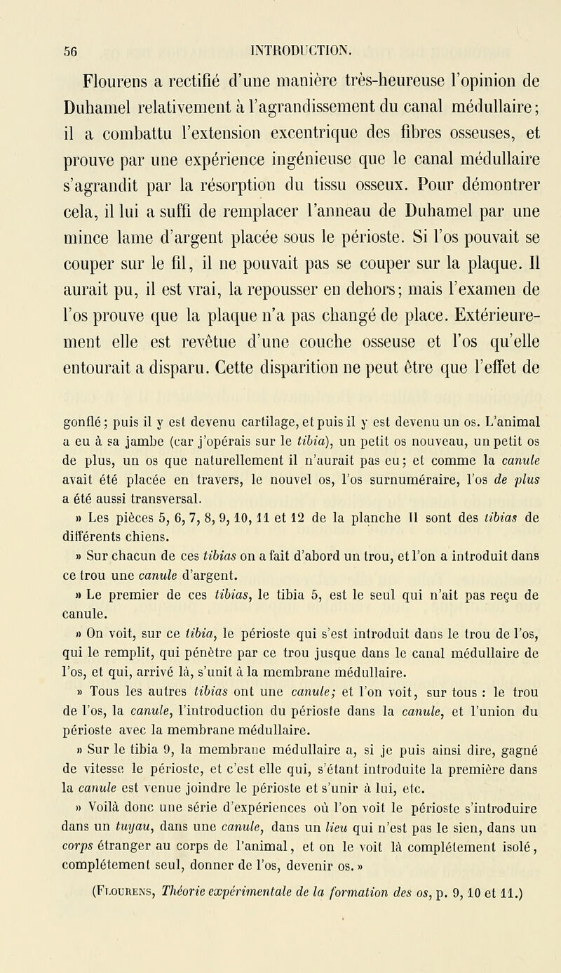 Flourens a rectifié d'une manière très-heureuse l'opinion de Duhamel relativement à l'agrandissement du canal médullaire ; il a combattu l'extension excentrique des fibres osseuses, et prouve par une expérience ingénieuse que le canal médullaire s'agrandit par la résorption du tissu osseux. Pour démontrer cela, il lui a suffi de remplacer l'anneau de Duhamel par une mince lame d'argent placée sous le périoste. Si l'os pouvait se couper sur le fil, il ne pouvait pas se couper sur la plaque. Il aurait pu, il est vrai, la repousser en dehors; mais l'examen de l'os prouve que la plaque n'a pas changé de place. Extérieure- ment elle est revêtue d'une couche osseuse et l'os qu'elle entourait a disparu. Cette disparition ne peut être que l'effet de gonflé ; puis il y est devenu cartilage, et puis il y est devenu un os. L'animal a eu à sa jambe (car j'opérais sur le tibia), un petit os nouveau, un petit os de plus, un os que naturellement il n'aurait pas eu; et comme la canule avait été placée en travers, le nouvel os, l'os surnuméraire, l'os de plus a été aussi transversal. » Les pièces 5, 6, 7, 8, 9,10,11 et 12 de la planche II sont des tibias de différents chiens. » Sur chacun de ces tibias on a fait d'abord un trou, et l'on a introduit dans ce trou une canule d'argent. » Le premier de ces tibias, le tibia 5, est le seul qui n'ait pas reçu de canule. » On voit, sur ce tibia, le périoste qui s'est introduit dans le trou de l'os, qui le remplit, qui pénètre par ce trou jusque dans le canal médullaire de l'os, et qui, arrivé là, s'unit à la membrane médullaire. » Tous les autres tibias ont une canule; et l'on voit, sur tous : le trou de l'os, la canule, l'introduction du périoste dans la canule, et l'union du périoste avec la membrane médullaire. » Sur le tibia 9, la membrane médullaire a, si je puis ainsi dire, gagné de vitesse le périoste, et c'est elle qui, s'étant introduite la première dans la canule est venue joindre le périoste et s'unir à lui, etc. » Voilà donc une série d'expériences où l'on voit le périoste s'introduire dans un tuyau, dans une canule, dans un lieu qui n'est pas le sien, dans un corps étranger au corps de l'animal, et on le voit là complètement isolé, complètement seul, donner de l'os, devenir os. » (Flourens, Théorie expérimentale de la formation des os, p. 9,10 et 11.)