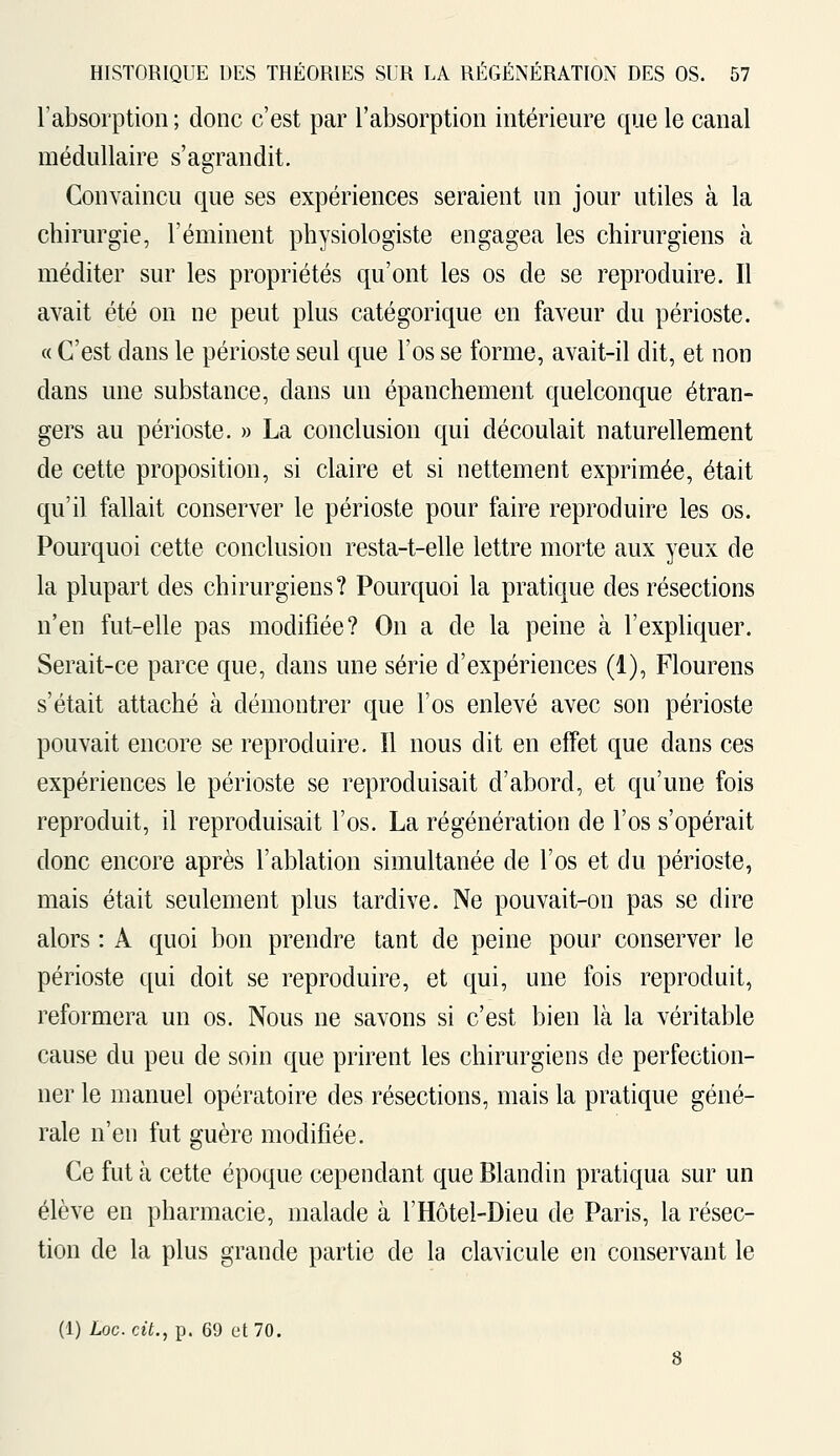 l'absorption ; donc c'est par l'absorption intérieure que le canal médullaire s'agrandit. Convaincu que ses expériences seraient un jour utiles à la chirurgie, l'éminent physiologiste engagea les chirurgiens à méditer sur les propriétés qu'ont les os de se reproduire. Il avait été on ne peut plus catégorique en faveur du périoste. « C'est dans le périoste seul que l'os se forme, avait-il dit, et non clans une substance, dans un épanchement quelconque étran- gers au périoste. » La conclusion qui découlait naturellement de cette proposition, si claire et si nettement exprimée, était qu'il fallait conserver le périoste pour faire reproduire les os. Pourquoi cette conclusion resta-t-elle lettre morte aux yeux de la plupart des chirurgiens? Pourquoi la pratique des résections n'en fut-elle pas modifiée? On a de la peine à l'expliquer. Serait-ce parce que, dans une série d'expériences (1), Flourens s'était attaché à démontrer que l'os enlevé avec son périoste pouvait encore se reproduire. Il nous dit en effet que dans ces expériences le périoste se reproduisait d'abord, et qu'une fois reproduit, il reproduisait l'os. La régénération de l'os s'opérait donc encore après l'ablation simultanée de l'os et du périoste, mais était seulement plus tardive. Ne pouvait-on pas se dire alors : A quoi bon prendre tant de peine pour conserver le périoste qui doit se reproduire, et qui, une fois reproduit, reformera un os. Nous ne savons si c'est bien là la véritable cause du peu de soin que prirent les chirurgiens de perfection- ner le manuel opératoire des résections, mais la pratique géné- rale n'en fut guère modifiée. Ce fut à cette époque cependant que Blandin pratiqua sur un élève en pharmacie, malade à l'Hôtel-Dieu de Paris, la résec- tion de la plus grande partie de la clavicule en conservant le (1) Loc cit., p. 69 et 70.