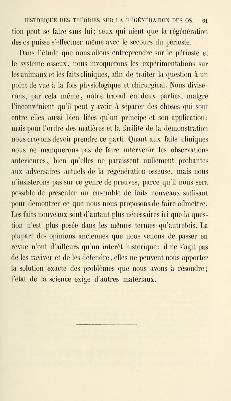 tion peut se faire sans lui; ceux qui nient que la régénération des os puisse s'effectuer même avec le secours du périoste. Dans l'étude que nous allons entreprendre sur le périoste et le système osseux, nous invoquerons les expérimentations sur les animaux et les faits cliniques, afin de traiter la question à un point de vue à la fois physiologique et chirurgical. Nous divise- rons, par cela même, notre travail en deux parties, malgré l'inconvénient qu'il peut y avoir à séparer des choses qui sont entre elles aussi bien liées qu'un principe et son application; mais pour l'ordre des matières et la facilité de la démonstration nous croyons devoir prendre ce parti. Quant aux faits cliniques nous ne manquerons pas de faire intervenir les observations antérieures, bien qu'elles ne paraissent nullement probantes aux adversaires actuels de la régénération osseuse, mais nous n'insisterons pas sur ce genre de preuves, parce qu'il nous sera possible de présenter un ensemble de faits nouveaux suffisant pour démontrer ce que nous nous proposons de faire admettre. Les faits nouveaux sont d'autant plus nécessaires ici que la ques- tion n'est plus posée dans les mêmes termes qu'autrefois. La plupart des opinions anciennes que nous venons de passer en revue n'ont d'ailleurs qu'un intérêt historique ; il ne s'agit pas de les raviver et de les défendre ; elles ne peuvent nous apporter la solution exacte des problèmes que nous avons à résoudre; l'état de la science exige d'autres matériaux.