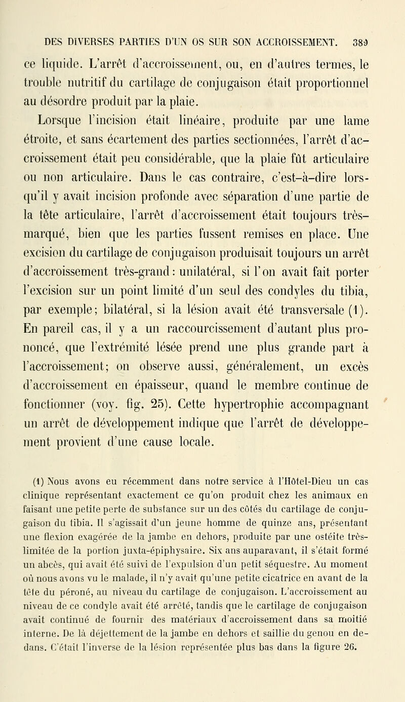 ce liquide. L'arrêt d'accroissement, ou, en d'autres termes, le trouble nutritif du cartilage de conjugaison était proportionnel au désordre produit par la plaie. Lorsque l'incision était linéaire, produite par une lame étroite, et sans écartement des parties sectionnées, l'arrêt d'ac- croissement était peu considérable, que la plaie fût articulaire ou non articulaire. Dans le cas contraire, c'est-à-dire lors- qu'il y avait incision profonde avec séparation d'une partie de la tête articulaire, l'arrêt d'accroissement était toujours très- marqué, bien que les parties fussent remises en place. Une excision du cartilage de conjugaison produisait toujours un arrêt d'accroissement très-grand: unilatéral, si l'on avait fait porter l'excision sur un point limité d'un seul des condyles du tibia, par exemple; bilatéral, si la lésion avait été transversale (1). En pareil cas, il y a un raccourcissement d'autant plus pro- noncé, que l'extrémité lésée prend une plus grande part à l'accroissement; on observe aussi, généralement, un excès d'accroissement en épaisseur, quand le membre continue de fonctionner (voy. fig. 25). Cette hypertrophie accompagnant un arrêt de développement indique que l'arrêt de développe- ment provient d'une cause locale. (1) Nous avons eu récemment dans notre service à l'Hôtel-Dieu un cas clinique représentant exactement ce qu'on produit chez les animaux en faisant une petite perte de substance sur un des côtés du cartilage de conju- gaison du tibia. Il s'agissait d'un jeune homme de quinze ans, présentant une flexion exagérée de la jambe en dehors, produite par une ostéite très- limitée de la portion juxta-épiphysaire. Six ans auparavant, il s'était formé un abcès, qui avait été suivi de l'expulsion d'un petit séquestre. Au moment où nous avons vu le malade, il n'y avait qu'une petite cicatrice en avant de la tète du péroné, au niveau du cartilage de conjugaison. L'accroissement au niveau de ce condyle avait été arrêté, tandis que le cartilage de conjugaison avait continué de fournir des matériaux d'accroissement dans sa moitié interne. De là déjettement de la jambe en dehors et saillie du genou en de- dans. C'était l'inverse de la lésion représentée plus bas dans la figure 26.