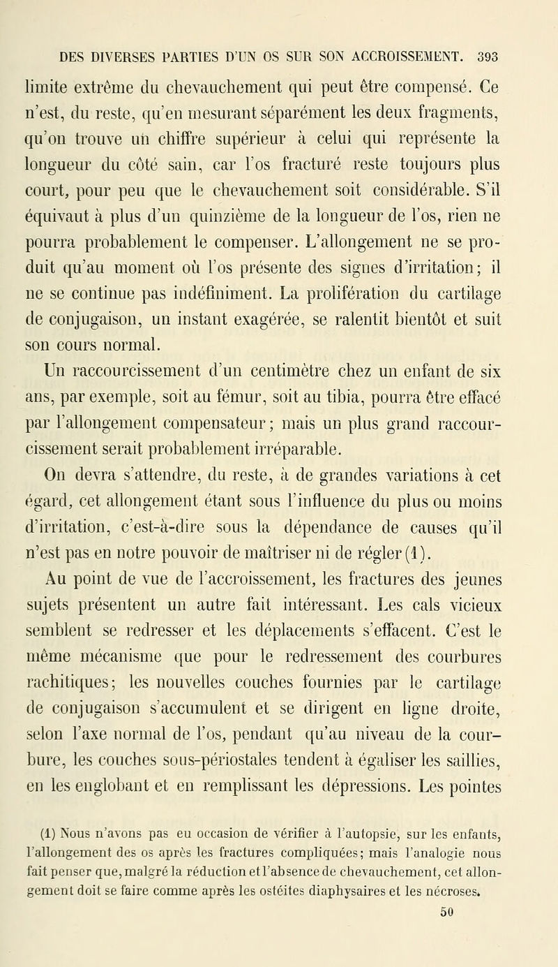 limite extrême du chevauchement qui peut être compensé. Ce n'est, du reste, qu'en mesurant séparément les deux fragments, qu'on trouve un chiffre supérieur à celui qui représente la longueur du côté sain, car l'os fracturé reste toujours plus court, pour peu que le chevauchement soit considérable. S'il équivaut à plus d'un quinzième de la longueur de l'os, rien ne pourra probablement le compenser. L'allongement ne se pro- duit qu'au moment où l'os présente des signes d'irritation; il ne se continue pas indéfiniment. La prolifération du cartilage de conjugaison, un instant exagérée, se ralentit bientôt et suit son cours normal. Un raccourcissement d'un centimètre chez un enfant de six ans, par exemple, soit au fémur, soit au tibia, pourra être effacé par l'allongement compensateur ; mais un plus grand raccour- cissement serait probablement irréparable. On devra s'attendre, du reste, à de grandes variations à cet égard, cet allongement étant sous l'influence du plus ou moins d'irritation, c'est-à-dire sous la dépendance de causes qu'il n'est pas en notre pouvoir de maîtriser ni de régler (1 ). Au point de vue de l'accroissement, les fractures des jeunes sujets présentent un autre fait intéressant. Les cals vicieux semblent se redresser et les déplacements s'effacent. C'est le même mécanisme que pour le redressement des courbures rachitiques; les nouvelles couches fournies par le cartilage de conjugaison s'accumulent et se dirigent en ligne droite, selon l'axe normal de l'os, pendant qu'au niveau de la cour- bure, les couches sous-périostales tendent à égaliser les saillies, en les englobant et en remplissant les dépressions. Les pointes (1) Nous n'avons pas eu occasion de vérifier à l'autopsie, sur les enfants, l'allongement des os après les fractures compliquées; mais l'analogie nous fait penser que, malgré la réduction et l'absence de chevauchement, cet allon- gement doit se faire comme après les ostéites diaphysaires et les nécroses» 50