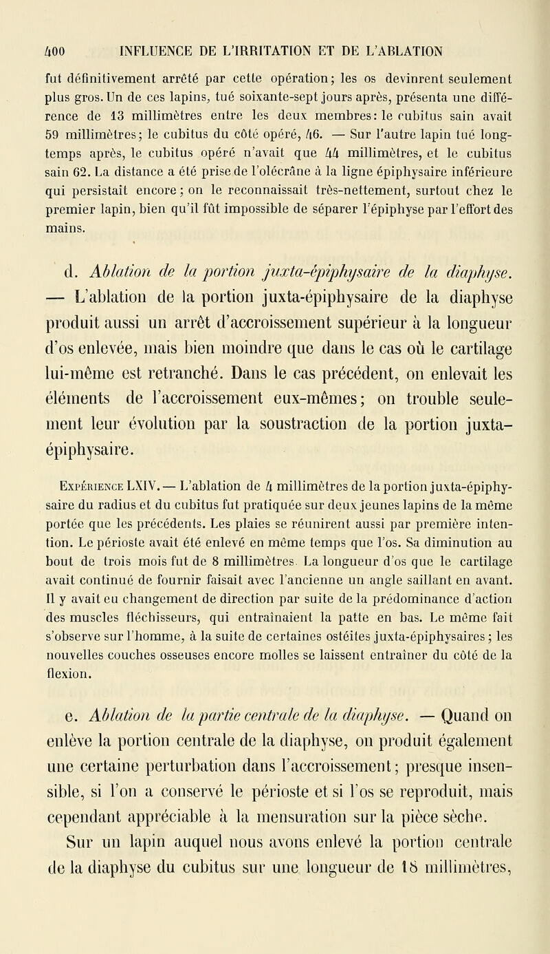 fut définitivement arrêté par cette opération; les os devinrent seulement plus gros. Un de ces lapins, tué soixante-sept jours après, présenta une diffé- rence de 13 millimètres entre les deux membres : le cubitus sain avait 59 millimètres; le cubitus du côté opéré, /i6. — Sur l'autre lapin tué long- temps après, le cubitus opéré n'avait que Ixk millimètres, et le cubitus sain 62. La distance a été prise de l'olécrâne à la ligne épiphysaire inférieure qui persistait encore ; on le reconnaissait très-nettement, surtout chez le premier lapin, bien qu'il fût impossible de séparer l'épiphyse par l'effort des mains. d. Ablation de la portion juxta-épiphysaire de la diaphyse. — L'ablation de la portion juxta-épiphysaire de la diaphyse produit aussi un arrêt d'accroissement supérieur à la longueur d'os enlevée, mais bien moindre que dans le cas où le cartilage lui-même est retranché. Dans le cas précédent, on enlevait les éléments de l'accroissement eux-mêmes; on trouble seule- ment leur évolution par la soustraction de la portion juxta- épiphysaire. Expérience LXIV. — L'ablation de h, millimètres de la portion juxta-épiphy- saire du radius et du cubitus fut pratiquée sur deux jeunes lapins de la même portée que les précédents. Les plaies se réunirent aussi par première inten- tion. Le périoste avait été enlevé en même temps que l'os. Sa diminution au bout de trois mois fut de 8 millimètres. La longueur d'os que le cartilage avait continué de fournir faisait avec l'ancienne un angle saillant en avant. Il y avait eu changement de direction par suite de la prédominance d'action des muscles fléchisseurs, qui entraînaient la patte en bas. Le même fait s'observe sur l'homme, à la suite de certaines ostéites juxta-épiphysaires ; les nouvelles couches osseuses encore molles se laissent entraîner du côté de la flexion. e. Ablation de la partie centrale de la diaphyse. — Quand on enlève la portion centrale de la diaphyse, on produit également une certaine perturbation dans l'accroissement; presque insen- sible, si l'on a conservé le périoste et si l'os se reproduit, mais cependant appréciable à la mensuration sur la pièce sèche. Sur un lapin auquel nous avons enlevé la portion centrale de la diaphyse du cubitus sur une longueur de 18 millimètres,