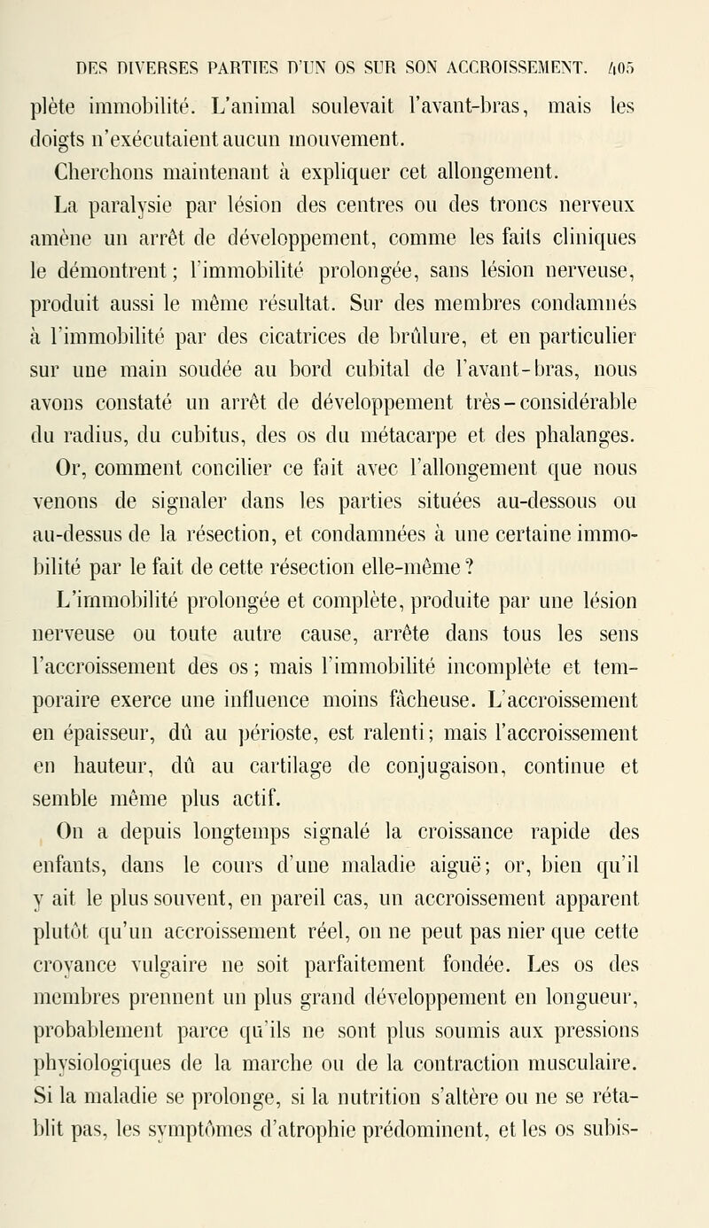 plète immobilité. L'animal soulevait l'avant-bras, mais les doigts n'exécutaient aucun mouvement. Cherchons maintenant à expliquer cet allongement. La paralysie par lésion des centres ou des troncs nerveux amène un arrêt de développement, comme les faits cliniques le démontrent; l'immobilité prolongée, sans lésion nerveuse, produit aussi le même résultat. Sur des membres condamnés à l'immobilité par des cicatrices de brûlure, et en particulier sur une main soudée au bord cubital de l'avant-bras, nous avons constaté un arrêt de développement très - considérable du radius, du cubitus, des os du métacarpe et des phalanges. Or, comment concilier ce fait avec l'allongement que nous venons de signaler dans les parties situées au-dessous ou au-dessus de la résection, et condamnées à une certaine immo- bilité par le fait de cette résection elle-même ? L'immobilité prolongée et complète, produite par une lésion nerveuse ou toute autre cause, arrête dans tous les sens l'accroissement des os ; mais l'immobilité incomplète et tem- poraire exerce une influence moins fâcheuse. L'accroissement en épaisseur, dû au périoste, est ralenti ; mais l'accroissement en hauteur, dû au cartilage de conjugaison, continue et semble même plus actif. On a depuis longtemps signalé la croissance rapide des enfants, clans le cours d'une maladie aiguë; or, bien qu'il y ait le plus souvent, en pareil cas, un accroissement apparent plutôt qu'un accroissement réel, on ne peut pas nier que cette croyance vulgaire ne soit parfaitement fondée. Les os des membres prennent un plus grand développement en longueur, probablement parce qu'ils ne sont plus soumis aux pressions physiologiques de la marche ou de la contraction musculaire. Si la maladie se prolonge, si la nutrition s'altère ou ne se réta- blit pas, les symptômes d'atrophie prédominent, et les os subis-