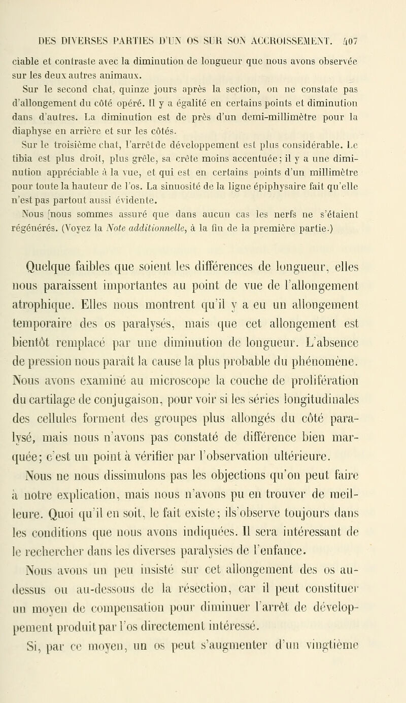 ciable et contraste avec la diminution de longueur que nous avons observée sur les deux autres animaux. Sur le second chat quinze jours après la section, on ne constate pas d'allongement du côté opéré. Il y a égalité en certains points et diminution dans d'autres. La diminution est de près d'un demi-millimètre pour la diaphyse en arrière et sur les côtés. Sur le troisième chat, l'arrêtde développement est plus considérable. Le tibia est plus droit, plus grêle, sa crête moins accentuée; il y a une dimi- nution appréciable à la vue, et qui est en certains points d'un millimètre pour toute la hauteur de l'os. La sinuosité de la ligne épiphysaire fait qu'elle n'est pas partout aussi évidente. Nous mous sommes assuré que dans aucun cas les nerfs ne s'étaient régénérés. (Voyez la Note additionnelle, à la fin de la première partie.) Quelque faibles que soient les différences de longueur, elles nous paraissent importantes au point de vue de l'allongement atrophique. Elles nous montrent qu'il y a eu un allongement temporaire des os paralysés, mais que cet allongement est bientôt remplacé par une diminution de longueur. L'absence de pression nous paraît la cause la plus probable du phénomène. Nous avons examiné au microscope la couche de prolifération du cartilage de conjugaison, pour voir si les séries longitudinales des cellules forment des groupes plus allongés du côté para- lysé, mais nous n'avons pas constaté de différence bien mar- quée; c'est un point à vérifier par l'observation ultérieure. Nous ne nous dissimulons pas les objections qu'on peut faire à notre explication, mais nous n'avons pu en trouver de meil- leure. Quoi qu'il en soit, le fait existe; ils'observe toujours dans les conditions que nous avons indiquées. Il sera intéressant de le rechercher dans les diverses paralysies de l'enfance. Nous avons un peu insisté sur cet allongement des os au- dessus ou au-dessous de la résection, car il peut constituer un moyen de compensation pour diminuer l'arrêt de dévelop- pement produit par l'os directement intéressé. Si, par ce moyen, un os peut s'augmenter d'un vingtième